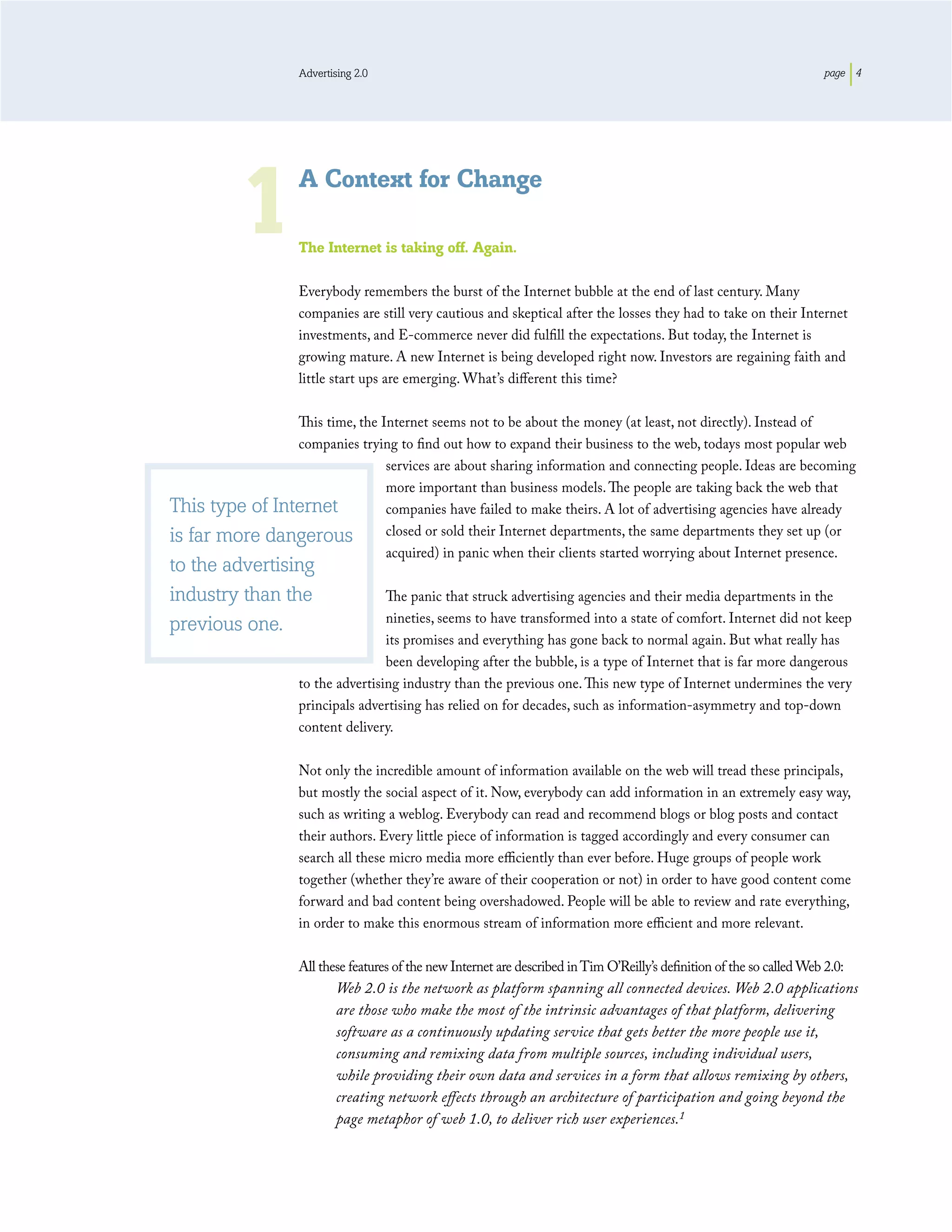 Advertising 2.0                                                                                       page 4




           1         A Context for Change

                     The Internet is taking off. Again.

                     Everybody remembers the burst of the Internet bubble at the end of last century. Many
                     companies are still very cautious and skeptical after the losses they had to take on their Internet
                     investments, and E-commerce never did fulﬁll the expectations. But today, the Internet is
                     growing mature. A new Internet is being developed right now. Investors are regaining faith and
                     little start ups are emerging. What’s diﬀerent this time?

                This time, the Internet seems not to be about the money (at least, not directly). Instead of
                companies trying to ﬁnd out how to expand their business to the web, todays most popular web
                                services are about sharing information and connecting people. Ideas are becoming
                                more important than business models. The people are taking back the web that
This type of Internet           companies have failed to make theirs. A lot of advertising agencies have already
is far more dangerous           closed or sold their Internet departments, the same departments they set up (or
                                acquired) in panic when their clients started worrying about Internet presence.
to the advertising
industry than the                    The panic that struck advertising agencies and their media departments in the
                                     nineties, seems to have transformed into a state of comfort. Internet did not keep
previous one.
                                     its promises and everything has gone back to normal again. But what really has
                                     been developing after the bubble, is a type of Internet that is far more dangerous
                     to the advertising industry than the previous one. This new type of Internet undermines the very
                     principals advertising has relied on for decades, such as information-asymmetry and top-down
                     content delivery.

                     Not only the incredible amount of information available on the web will tread these principals,
                     but mostly the social aspect of it. Now, everybody can add information in an extremely easy way,
                     such as writing a weblog. Everybody can read and recommend blogs or blog posts and contact
                     their authors. Every little piece of information is tagged accordingly and every consumer can
                     search all these micro media more eﬃciently than ever before. Huge groups of people work
                     together (whether they’re aware of their cooperation or not) in order to have good content come
                     forward and bad content being overshadowed. People will be able to review and rate everything,
                     in order to make this enormous stream of information more eﬃcient and more relevant.

                     All these features of the new Internet are described in Tim O’Reilly’s deﬁnition of the so called Web 2.0:
                             Web 2.0 is the network as platform spanning all connected devices. Web 2.0 applications
                             are those who make the most of the intrinsic advantages of that platform, delivering
                             software as a continuously updating service that gets better the more people use it,
                             consuming and remixing data from multiple sources, including individual users,
                             while providing their own data and services in a form that allows remixing by others,
                             creating network eﬀects through an architecture of participation and going beyond the
                             page metaphor of web 1.0, to deliver rich user experiences.1
 