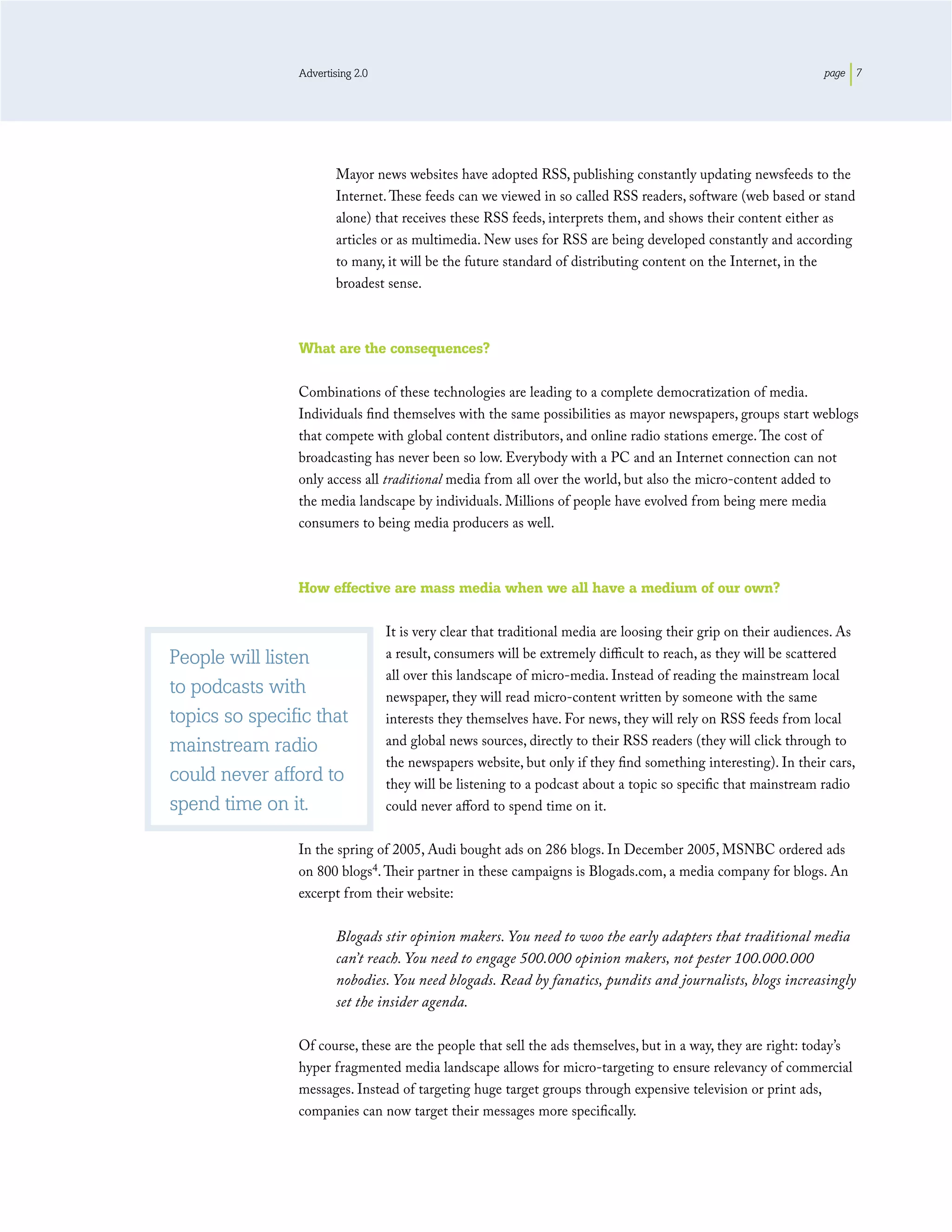 Advertising 2.0                                                                                  page 7




                        Mayor news websites have adopted RSS, publishing constantly updating newsfeeds to the
                        Internet. These feeds can we viewed in so called RSS readers, software (web based or stand
                        alone) that receives these RSS feeds, interprets them, and shows their content either as
                        articles or as multimedia. New uses for RSS are being developed constantly and according
                        to many, it will be the future standard of distributing content on the Internet, in the
                        broadest sense.



                What are the consequences?

                Combinations of these technologies are leading to a complete democratization of media.
                Individuals ﬁnd themselves with the same possibilities as mayor newspapers, groups start weblogs
                that compete with global content distributors, and online radio stations emerge. The cost of
                broadcasting has never been so low. Everybody with a PC and an Internet connection can not
                only access all traditional media from all over the world, but also the micro-content added to
                the media landscape by individuals. Millions of people have evolved from being mere media
                consumers to being media producers as well.



                How effective are mass media when we all have a medium of our own?

                                  It is very clear that traditional media are loosing their grip on their audiences. As
People will listen                a result, consumers will be extremely diﬃcult to reach, as they will be scattered
                                  all over this landscape of micro-media. Instead of reading the mainstream local
to podcasts with                  newspaper, they will read micro-content written by someone with the same
topics so specific that           interests they themselves have. For news, they will rely on RSS feeds from local
mainstream radio                  and global news sources, directly to their RSS readers (they will click through to
                                  the newspapers website, but only if they ﬁnd something interesting). In their cars,
could never afford to             they will be listening to a podcast about a topic so speciﬁc that mainstream radio
spend time on it.                 could never aﬀord to spend time on it.

                In the spring of 2005, Audi bought ads on 286 blogs. In December 2005, MSNBC ordered ads
                on 800 blogs4. Their partner in these campaigns is Blogads.com, a media company for blogs. An
                excerpt from their website:

                        Blogads stir opinion makers. You need to woo the early adapters that traditional media
                        can’t reach. You need to engage 500.000 opinion makers, not pester 100.000.000
                        nobodies. You need blogads. Read by fanatics, pundits and journalists, blogs increasingly
                        set the insider agenda.

                Of course, these are the people that sell the ads themselves, but in a way, they are right: today’s
                hyper fragmented media landscape allows for micro-targeting to ensure relevancy of commercial
                messages. Instead of targeting huge target groups through expensive television or print ads,
                companies can now target their messages more speciﬁcally.
 