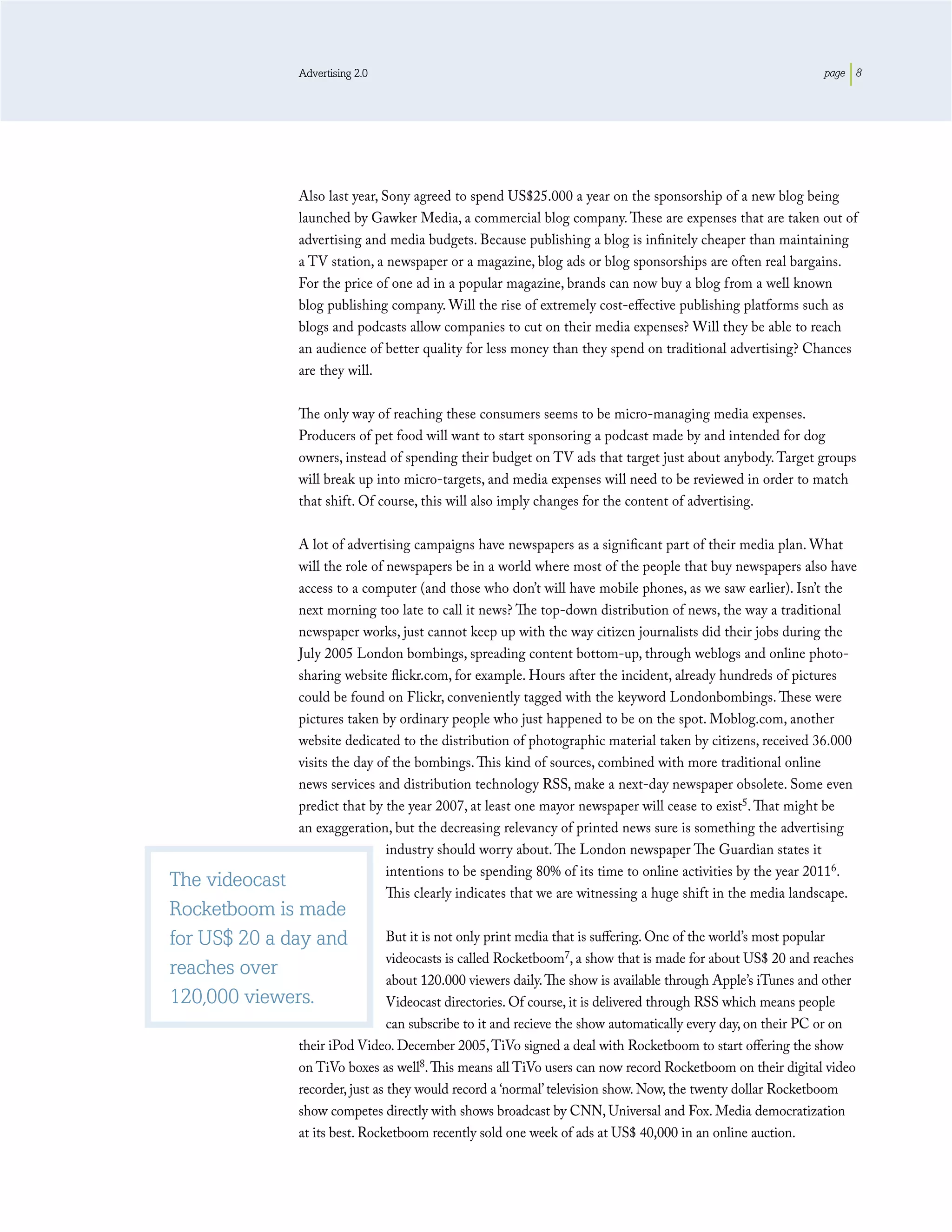 Advertising 2.0                                                                                page 8




              Also last year, Sony agreed to spend US$25.000 a year on the sponsorship of a new blog being
              launched by Gawker Media, a commercial blog company. These are expenses that are taken out of
              advertising and media budgets. Because publishing a blog is inﬁnitely cheaper than maintaining
              a TV station, a newspaper or a magazine, blog ads or blog sponsorships are often real bargains.
              For the price of one ad in a popular magazine, brands can now buy a blog from a well known
              blog publishing company. Will the rise of extremely cost-eﬀective publishing platforms such as
              blogs and podcasts allow companies to cut on their media expenses? Will they be able to reach
              an audience of better quality for less money than they spend on traditional advertising? Chances
              are they will.

              The only way of reaching these consumers seems to be micro-managing media expenses.
              Producers of pet food will want to start sponsoring a podcast made by and intended for dog
              owners, instead of spending their budget on TV ads that target just about anybody. Target groups
              will break up into micro-targets, and media expenses will need to be reviewed in order to match
              that shift. Of course, this will also imply changes for the content of advertising.

              A lot of advertising campaigns have newspapers as a signiﬁcant part of their media plan. What
              will the role of newspapers be in a world where most of the people that buy newspapers also have
              access to a computer (and those who don’t will have mobile phones, as we saw earlier). Isn’t the
              next morning too late to call it news? The top-down distribution of news, the way a traditional
              newspaper works, just cannot keep up with the way citizen journalists did their jobs during the
              July 2005 London bombings, spreading content bottom-up, through weblogs and online photo-
              sharing website ﬂickr.com, for example. Hours after the incident, already hundreds of pictures
              could be found on Flickr, conveniently tagged with the keyword Londonbombings. These were
              pictures taken by ordinary people who just happened to be on the spot. Moblog.com, another
              website dedicated to the distribution of photographic material taken by citizens, received 36.000
              visits the day of the bombings. This kind of sources, combined with more traditional online
              news services and distribution technology RSS, make a next-day newspaper obsolete. Some even
              predict that by the year 2007, at least one mayor newspaper will cease to exist5. That might be
              an exaggeration, but the decreasing relevancy of printed news sure is something the advertising
                               industry should worry about. The London newspaper The Guardian states it
                               intentions to be spending 80% of its time to online activities by the year 20116.
The videocast
                               This clearly indicates that we are witnessing a huge shift in the media landscape.
Rocketboom is made
for US$ 20 a day and            But it is not only print media that is suﬀering. One of the world’s most popular
                                videocasts is called Rocketboom7, a show that is made for about US$ 20 and reaches
reaches over
                                about 120.000 viewers daily. The show is available through Apple’s iTunes and other
120,000 viewers.                Videocast directories. Of course, it is delivered through RSS which means people
                                can subscribe to it and recieve the show automatically every day, on their PC or on
              their iPod Video. December 2005, TiVo signed a deal with Rocketboom to start oﬀering the show
              on TiVo boxes as well8. This means all TiVo users can now record Rocketboom on their digital video
              recorder, just as they would record a ‘normal’ television show. Now, the twenty dollar Rocketboom
              show competes directly with shows broadcast by CNN, Universal and Fox. Media democratization
              at its best. Rocketboom recently sold one week of ads at US$ 40,000 in an online auction.
 