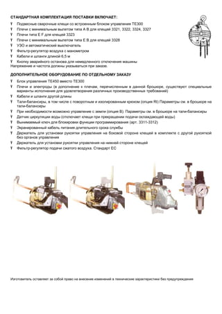 СТАНДАРТНАЯ КОМПЛЕКТАЦИЯ ПОСТАВКИ ВКЛЮЧАЕТ:
Ÿ Подвесные сварочные клещи со встроенным блоком управления ТЕ300
Ÿ Плечи с минимальным вылетом типа A B для клещей 3321, 3322, 3324, 3327
Ÿ Плечи типа E F для клещей 3323
Ÿ Плечи с минимальным вылетом типа E B для клещей 3328
Ÿ УЗО и автоматический выключатель
Ÿ Фильтр-регулятор воздуха с манометром
Ÿ Кабели и шланги длиной 6,5 м
Ÿ Кнопку аварийного останова для немедленного отключения машины
Напряжение и частота должны указываться при заказе.
ДОПОЛНИТЕЛЬНОЕ ОБОРУДОВАНИЕ ПО ОТДЕЛЬНОМУ ЗАКАЗУ
Ÿ
Ÿ
Ÿ
Ÿ
Ÿ
Ÿ
Ÿ
Ÿ
Ÿ
Ÿ
Ÿ

Блок управления TE450 вместо TE300
Плечи и электроды (в дополнение к плечам, перечисленным в данной брошюре, существуют специальные
варианты исполнения для удовлетворения различных производственных требований)
Кабели и шланги другой длины
Тали-балансиры, в том числе с поворотным и изолированным крюком (опция RI) Параметры см. в брошюре на
тали-балансиры
При необходимости возможно управление с земли (опция В). Параметры см. в брошюре на тали-балансиры
Датчик циркуляции воды (отключает клещи при прекращении подачи охлаждающей воды)
Вынимаемый ключ для блокировки функции программирования (арт. 3311-3312)
Экранированный кабель питания длительного срока службы
Держатель для установки рукоятки управления на боковой стороне клещей в комплекте с другой рукояткой
без органов управления
Держатель для установки рукоятки управления на нижней стороне клещей
Фильтр-регулятор подачи сжатого воздуха. Стандарт ЕС

Изготовитель оставляет за собой право на внесение изменений в технические характеристики без предупреждения

 