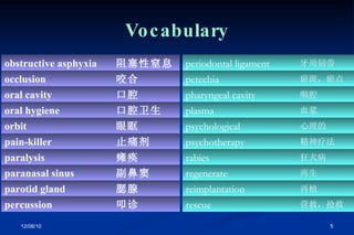 Vocabulary 叩诊 percussion 腮腺 parotid gland 副鼻窦 paranasal sinus 瘫痪 paralysis 止痛剂 pain-killer 眼眶 orbit 口腔卫生 oral hygiene 口腔 oral cavity 咬合 occlusion 阻塞性窒息 obstructive asphyxia 营救，抢救 rescue 再植 reimplantation 再生 regenerate 狂犬病 rabies 精神疗法 psychotherapy 心理的 psychological 血浆 plasma 咽腔 pharyngeal cavity 瘀斑，瘀点 petechia 牙周韧带 periodontal ligament 