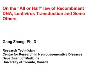 On the “All or Half” law of Recombinant
DNA, Lentivirus Transduction and Some
Others
Gang Zhang, Ph. D
Research Technician II
Centre for Research in Neurodegenerative Diseases
Department of Medicine
University of Toronto, Canada
 