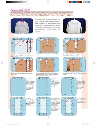 No casaquinho bebê vamos aprender como se faz
a pala, o franzido, manga e a gola. Seguimos o
Molde Fundamental da camisinha bebê, pois as
medidas são iguais.A única medida que variou foi
a do decote da frente, que ﬁzemos um pouco mais
alto. Veja nas fotos a parte da frente e a parte
das costas.
01- Ele tem o mesmo Molde Fundamental da
camisinha, somente mudando o decote da frente
para 5,5 - 5,0 cm.
02- Veja o Molde Fundamental do casaquinho bebê. 03- Para fazer a pala é muito fácil. Meça 4,5 cm
do ponto G em direção ao ponto B.
04- Faça uma linha cheia separando a PALA, como
mostra a ﬁgura.
05- Vamos marcar o franzido. No nosso casaquinho
temos 3 franzidos com 2 cm cada. Marque com
linhas pontilhadas, como na ﬁgura.
06- Faça linhas cheias do franzido. Ele vai dar charme
à peça.
07- A manga
também tem o seu
Molde Fundamental.
Pegue a metade da
medida da cava,
(18 cm) dividiva por
2 = 9 cm, meça do
ponto A até o B
e faça uma linha
pontilhada.
08- Como o
comprimento da
manga é de
22 cm, marque essa
medida do ponto
B em direção ao
ponto C.
09- Novamente,
marque a metade
da medida do busto
(18cm) dividido por
dois que é igual a
9 cm. Faça a linha
pontilhada do ponto
C em direção ao
ponto D.
10- Marque
novamente com a
linha pontilhada do
ponto D até o ponto
A o comprimento
da manga,
que é de 22 cm.
11- Para marcamos
o ponto E, devemos
dividir a medida do
busto em 10. Como
na tabela de medida
o busto mede
52 cm divido por
10 dá 5,2 cm.
Perceba como é facil
fazer uma roupa
personalizada.
12- Faça uma linha
cheia do ponto B
ao ponto E, fazendo
uma pequena curva.
Casaquinho BebêCasaquinho Bebê
Idade Busto (Torax) Decote Frente Decote Costas Ombro Cava Largura Costas Comp.Manga Comp.Total Punho Contorno
Peq. 52 cm 5,5 - 5,0 cm 5,0 - 1,5 cm 6,5 cm 18 cm 23 cm 22 cm 26 cm 15 cm 16 cm
13
Oficial corte e costura.indd 13 16/3/2010 16:03:52
 