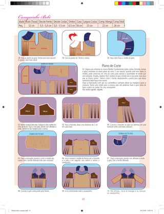 03- Para o franzido, deixe uma distância de 2 cm
em cada faixa.
04- Costure o franzido na pala (as bolinhas em azul
mostram onde você deve costurar).
05- Faça a marcação, prenda e corte o molde das
costas com o tecido dobrado (não tem costuras).
02-Vamos começar pela pala.Coloque os dois moldes em
cima do tecido. Faça a marcação, prenda com alﬁnetes e
corte. Lembre-se das margens para a costura.
06- Una e costure o molde da frente com o franzido
e a pala e em seguida, una ombro a ombro o
casaquinho.
07 - Faça a marcação, prenda com alﬁnetes e corte
a gola, com o tecido dobrado.
08- Costure a gola começando pela frente...
28- Veja as partes da gola: frente (azul mais escuro)
e costas ( azul mais claro).
29- Una as partes da frente e costas. 30- Veja como ﬁcou o molde da gola.
01- Depois que achamos os nossos Moldes Fundamentais (pala, costas, franzido, manga
e gola), entramos no nosso plano de corte. É isso mesmo: quando você tiver todos os
moldes, pode colocá-los em cima da cama para calcular a quantidade de tecido que
será utilizada. Simples, rápido e fácil. Lembre-se que o tecido tem a sua parte mais dura
que se chama ourela. Vamos cortar o tecido, desprezando a ourela para que nossa
camisinha bebê ﬁque mais bonita.
Faça a marcação com giz ou carretilha e sempre deixe as margens para a
costura. Existe uma ordem para a costura, pois não podemos fazer a gola antes de
fazer a pala e as costas. Por isso, acompanhe.
Obs:tecido sugerido: algodão.
Plano de Corte
DOBRA DO TECIDO DOBRA DO TECIDO
09- e vá contornando todo o casaquinho. 10- Por último,, corte as mangas e as costure
no casaquinho.
Casaquinho BebêCasaquinho Bebê
Idade Busto (Torax) Decote Frente Decote Costas Ombro Cava Largura Costas Comp.Manga Comp.Total Punho Contorno
Peq. 52 cm 5,5 - 5,0 cm 5,0 - 1,5 cm 6,5 cm 18 cm 23 cm 22 cm 26 cm 15 cm 16 cm
15
Oficial corte e costura.indd 15 16/3/2010 16:05:10
 