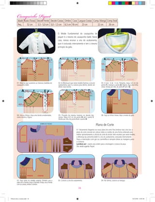 O Molde Fundamental do casaquinho de
piquet é o mesmo do casaquinho bebê. Neste
caso, iremos ensinar a vira do acabamento,
que é costurada internamente e tem o mesmo
principio da gola.
01- Observe que usaremos as mesmas medidas do
casaquinho bebê.
02-A diferença é que neste modelo faremos a vira do
acabamento, que é a costura para dentro, dando um
efeito mais bonito.
03- A vira é de 4 cm. Portanto, meça 4,0 cm do
ponto F e marque o ponto Q. Depois, faça uma linha
cheia. Divida por três, do ponto F até o G.
04- Una as linhas e faça uma borda arredondada,
como mostra a ﬁgura.
05- Proceda da mesma maneira no decote das
costas. Meça 4,0 cm do ponto H até o ponto I.
Divida por três, do ponto I até o ponto H.
06- Faça as linhas cheias.Veja a virada da gola.
03- Costure a vira do acabamento. 04- Por último, costure as mangas.02- Faça como no modelo anterior. Primeiro una a
pala com a frente e faça o franzido.Então,una a frente
com as costas, ombro a ombro.
01- Novamente chegamos ao nosso plano de corte. Para lembrar mais uma vez, o
plano de corte consiste em colocar todos os moldes de uma forma ordenada para
melhor aproveitamento e cálculo do corte do tecido.Vale ressaltar que neste modelo,
a diferença da camisinha bebê é a vira do acabamento, costurada internamente.
Faça a marcação com giz ou carretilha e sempre deixe as margens para
a costura.
Lembre-se! - existe uma ordem para a montagem e costura da peça.
Obs:tecido sugerido:Piquet.
Plano de Corte
Casaquinho PiquetCasaquinho Piquet
Idade Busto (Torax) Decote Frente Decote Costas Ombro Cava Largura Costas Comp.Manga Comp.Total Punho Contorno
Peq. 52 cm 5,5 - 5,0 cm 5,0 - 1,5 cm 6,5 cm 18 cm 23 cm 22 cm 26 cm 15 cm 16 cm
16
Oficial corte e costura.indd 16 16/3/2010 16:05:48
 