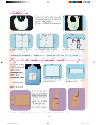 Muito simples de serem
executadas, além de
fazerem bastante sucesso
junto às crianças.
Observe as medidas:
Comprimento - 70 cm
Largura- 90 cm
Capuz - 40 cm
Altura do capuz - 28 cm
Muito simples de serem
executadas, além de
fazerem bastante sucesso
junto às crianças.
Observe as medidas:
Comprimento - 70 cm
Largura- 90 cm
Capuz - 40 cm
Altura do capuz - 28 cm
Babadores são muito simples de serem
confeccionados.Vamos mostrar os dois modelos
de babadores apresentados no nosso curso,
utilizando o Molde Fundamental.
Note que um dos babadores abraça o pescoço
do bebê.
01- É muito fácil confeccionar
esta linda toalha. Primeiro, faça o
plano de corte. Em seguida, faça a
marcação com o giz de alfaiate ou
carretilha. Lembre-se das margens
para a costura. Depois de cortar
a toalha e o capuz, costure na
seguinte ordem:
1- Una as partes ainda separadas
do capuz no meio da largura da
toalha.
2- Una as duas partes do capuz.
3- Por último,coloque o viéz primeiro
na volta do capuz já costurado, e por
último em toda a volta da toalha.
Plano de Corte
1 2
Lembre-se que o tecido vai ser cortado dobrado. Despreze as ourelas antes de cortar o tecido
Babadores
Conjunto de toalhas de banho: toalha com capuz
01- Babador 1- O decote é 5,5 cm por 9 cm.
Portanto meça 9 cm e marque o ponto G.
02- Faça linha cheia do ponto F até o ponto G. E
para dar um toque especial faça uma linha cheia
arredondada do ponto Q até o ponto D.
03- Babador 2- Subimos mais a curva para abraçar o
pescoço do bebê e colocarmos um pequeno botão.
02- Corte um retângulo de 70 cm por 90 cm,
para confeccionar a toalha.
01- Veja a toalha pronta.
02- Faça o molde do capuz a partir do
retângulo e corte no meio.
Observação:A toalha fralda é executada da mesma maneira que a toalha com capuz, mas este só é colocado na primeira.
18
Oficial corte e costura.indd 18 16/3/2010 16:08:36
 