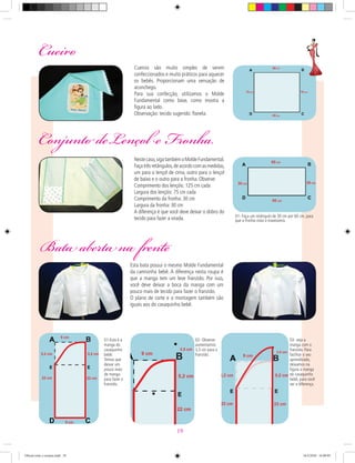 Cueiro
Cueiros são muito simples de serem
confeccionados e muito práticos para aquecer
os bebês. Proporcionam uma sensação de
aconchego.
Para sua confecção, utilizamos o Molde
Fundamental como base, como mostra a
ﬁgura ao lado.
Observação: tecido sugerido: ﬂanela.
Conjunto deLençol e Fronha.
Bata aberta na frente
Nestecaso,sigatambémoMoldeFundamental.
Façatrêsretângulos,deacordocomasmedidas,
um para o lençol de cima, outro para o lençol
de baixo e o outro para a fronha. Observe:
Comprimento dos lençóis: 125 cm cada
Largura dos lençóis: 75 cm cada
Comprimento da fronha: 30 cm
Largura da fronha: 30 cm
A diferença é que você deve deixar o dobro do
tecido para fazer a virada. 01- Faça um retângulo de 30 cm por 60 cm, para
que a fronha vista o travesseiro.
Esta bata possui o mesmo Molde Fundamental
da camisinha bebê. A diferença nesta roupa é
que a manga tem um leve franzido. Por isso,
você deve deixar a boca da manga com um
pouco mais de tecido para fazer o franzido.
O plano de corte e a montagem também são
iguais aos do casaquinho bebê.
01-Esta é a
manga do
casaquinho
bebê.
Temos que
deixar um
pouco mais
de manga
para fazer o
franzido.
02- Observe:
aumentamos
3,5 cm para o
franzido.
03- veja a
manga com o
franzido. Para
facilitar o seu
aprendizado,
deixamos na
ﬁgura a manga
do casaquinho
bebê, para você
ver a diferença.
19
Oficial corte e costura.indd 19 16/3/2010 16:09:05
 