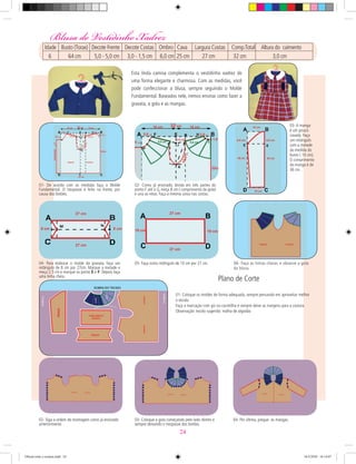 01- De acordo com as medidas faça o Molde
Fundamental. O trespasse é feito na frente, por
causa dos botões.
02- Como já ensinado, divida em três partes do
ponto F até o G, meça 8 cm ( comprimento da gola)
e una as retas. Faça a mesma coisa nas costas.
03- A manga
é um pouco
cavada. Faça
um retângulo
com a metade
da medida do
busto ( 10 cm).
O comprimento
da manga é de
36 cm.
04- Para elaborar o molde da gravata, faça um
retângulo de 8 cm por 27cm. Marque a metade e
meça 2,5 cm e marque os ponto E e F. Depois faça
uma linha cheia.
05- Faça outro retângulo de 10 cm por 27 cm. 06- Faça as linhas cheias. e observe a gola
da blusa.
03- Coloque a gola começando pelo lado direito e
sempre deixando o trespasse dos botões.
04- Por último, pregue as mangas.02- Siga a ordem de montagem como já ensinado
anteriormente.
01- Coloque os moldes de forma adequada, sempre pensando em aproveitar melhor
o tecido.
Faça a marcação com giz ou carretilha e sempre deixe as margens para a costura.
Observação: tecido sugerido: malha de algodão
Plano de Corte
Blusa do Vestidinho Xadrez
Esta linda camisa complementa o vestidinho xadrez de
uma forma elegante e charmosa. Com as medidas, você
pode confeccionar a blusa, sempre seguindo o Molde
Fundamental. Baseados nele, iremos ensinar como fazer a
gravata, a gola e as mangas.
Idade Busto (Torax) Decote Frente Decote Costas Ombro Cava Largura Costas Comp.Total Altura do caimento
6 64 cm 5,0 - 5,0 cm 3,0 - 1,5 cm 6,0 cm 25 cm 27 cm 32 cm 3,0 cm
24
Oficial corte e costura.indd 24 16/3/2010 16:14:07
 