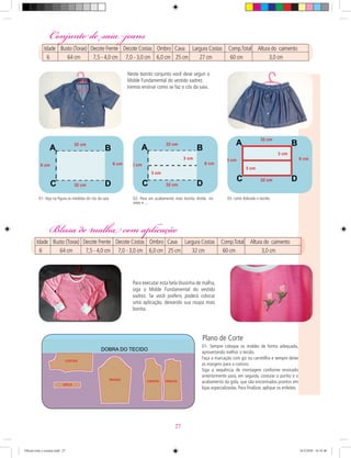 Conjunto desaia jeans
Blusa de malha com aplicação
01- Sempre coloque os moldes de forma adequada,
aproveitando melhor o tecido.
Faça a marcação com giz ou carretilha e sempre deixe
as margens para a costura.
Siga a sequência de montagem conforme ensinado
anteriormente para, em seguida, costurar o punho e o
acabamento da gola, que são encontrados prontos em
lojas especializadas. Para ﬁnalizar, aplique os enfeites.
Plano de Corte
01- Veja na ﬁgura as medidas do cós da saia 02- Para um acabamento mais bonito, divida no
meio e ...
03- corte dobrado o tecido.
Neste bonito conjunto você deve seguir o
Molde Fundamental do vestido xadrez.
Iremos ensinar como se faz o cós da saia.
Para executar esta bela blusinha de malha,
siga o Molde Fundamental do vestido
xadrez. Se você preferir, poderá colocar
uma aplicação, deixando sua roupa mais
bonita.
Blusa de malha com aplicação
Idade Busto (Torax) Decote Frente Decote Costas Ombro Cava Largura Costas Comp.Total Altura do caimento
6 64 cm 7,5 - 4,0 cm 7,0 - 3,0 cm 6,0 cm 25 cm 32 cm 60 cm 3,0 cm
Conjunto desaia jeans
Idade Busto (Torax) Decote Frente Decote Costas Ombro Cava Largura Costas Comp.Total Altura do caimento
6 64 cm 7,5 - 4,0 cm 7,0 - 3,0 cm 6,0 cm 25 cm 27 cm 60 cm 3,0 cm
27
Oficial corte e costura.indd 27 16/3/2010 16:16:46
 