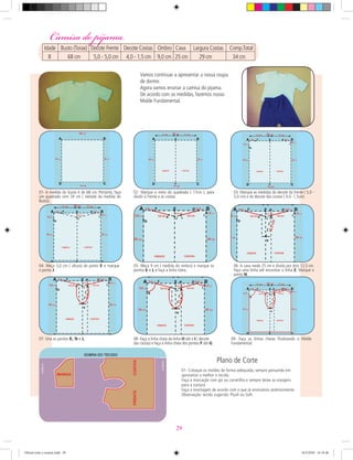 Vamos continuar a apresentar a nossa roupa
de dormir.
Agora vamos ensinar a camisa do pijama.
De acordo com as medidas, fazemos nosso
Molde Fundamental.
01- A medida do busto é de 68 cm. Portanto, faça
um quadrado com 34 cm ( metade da medida do
Busto).
02- Marque o meio do quadrado ( 17cm ), para
dividir a Frente e as costas.
03- Marque as medidas do decote da frente ( 5,0 -
5,0 cm) e do decote das costas ( 4,0- 1,5cm).
04- Meça 3,0 cm ( altura) do ponto E e marque
o ponto J.
05- Meça 9 cm ( medida do ombro) e marque os
pontos k e L e faça a linha cheia.
06- A cava mede 25 cm e divida por dois 12,5 cm.
Faça uma linha até encontrar a linha E. Marque o
ponto N.
07- Una os pontos K, N e L. 08- Faça a linha cheia da linha H até o I ( decote
das costas) e faça a linha cheia dos pontos F até G.
09- Faça as linhas cheias ﬁnalizando o Molde
Fundamental.
01- Coloque os moldes de forma adequada, sempre pensando em
aproveitar o melhor o tecido.
Faça a marcação com giz ou carretilha e sempre deixe as margens
para a costura.
Faça a montagem de acordo com o que já ensinamos anteriormente.
Observação: tecido sugerido: Plush ou Soft.
Plano de Corte
Camisa do pijamaCamisa do pijama
Idade Busto (Torax) Decote Frente Decote Costas Ombro Cava Largura Costas Comp.Total
8 68 cm 5,0 - 5,0 cm 4,0 - 1,5 cm 9,0 cm 25 cm 29 cm 34 cm
29
Oficial corte e costura.indd 29 16/3/2010 16:18:46
 