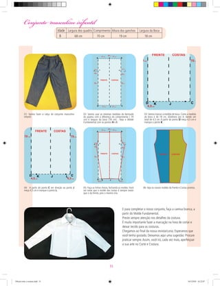 01- Vamos fazer a calça do conjunto masculino
infantil.
02- Vamos usar as mesmas medidas da bermuda
do pijama com a diferença do comprimento ( 70
cm) e largura da boca (18 cm) . Veja o Molde
Fundamental com os pontos H e I.
05- Faça as linhas cheias, fechando os moldes.Você
vai notar que o molde das costas é sempre maior
que o da frente, pois o mesmo vira.
03-Vamos marcar a medida de boca. Como a medida
da boca é de 18 cm, dividimos por 4, dando um
total de 4,5 cm. A partir do ponto D meça 4,5 cm e
marque o ponto K .
06- Veja os nossos moldes da Frente e Costas prontos.04- A partir do ponto C em direção ao ponto J
meça 4,5 cm e marque o ponto L.
E para completar o nosso conjunto, faça a camisa branca, a
partir do Molde Fundamental.
Preste sempre atenção nos detalhes da costura.
É muito importante fazer a marcação na hora de cortar e
deixar tecido para as costuras.
Chegamos ao ﬁnal da nossa revista/curso. Esperamos que
você tenha gostado. Deixamos aqui uma sugestão: Procure
praticar sempre.Assim, você irá, cada vez mais, aperfeiçoar
a sua arte no Corte e Costura.
Conjunto masculino infantilConjunto masculino infantil
Idade Largura dos quadris Comprimento Altura dos ganchos Largura da Boca
8 68 cm 70 cm 19 cm 18 cm
31
Oficial corte e costura.indd 31 16/3/2010 16:22:07
 