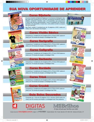 Curso Violão Básico
Curso Bijuteria
Composto por 1 revista/curso de 32 páginas (20,5 x 27,5cm),1DVD (aulas em
vídeo) com 120 minutos de duração, e embalagem tipo Pack.
Composto por 1 revista/curso de 32 páginas (20,5 x 27,5cm),1DVD (aulas em
vídeo) com 120 minutos de duração, e embalagem tipo Pack.
Compostopor1revista/cursode32páginas(20,5x27,5cm),1DVD (aulasem
vídeo) com 120 minutos de duração, e embalagem tipo Pack.
Composto por 1 Guia de 32 páginas (13,5 x 20,5cm),1DVD (aulas em
vídeo) com 60 minutos de duração, e embalagem tipo Pack pequena.
Composto por 1 revista/curso de 32 páginas (20,5 x 27,5cm),1DVD (aulas em
vídeo) com 115 minutos de duração, e embalagem Pack.
Composto por 1 revista/curso de 32 páginas (20,5 x 27,5cm),1DVD (aulas em
vídeo) com 110 minutos de duração, e embalagem Pack.
Composto por 1 revista/curso de 32 páginas (20,5 x 27,5cm),1DVD (aulas em
vídeo) com 120 minutos de duração, e embalagem tipo Pack.
Composto por 1 revista/curso de 32 páginas (20,5 x 27,5cm),1DVD (aulas em
vídeo) com 120 minutos de duração, e embalagem tipo Pack.
Acesse nosso site: www.digitas.com.br ou ligue: (11) 4153-5838 - CalçadaAldebarã, 160, 3º andar-Alphaville- CEP: 06541-055 - Santana de Parnaíba - SP
Composto por 1 revista/curso de 32 páginas (20,5 x 27,5cm),1DVD (aulas em
Curso Bordado
Composto por 1 revista/curso de 32 páginas (20,5 x 27,5cm),1DVD (aulas em
Curso Caligraﬁa
Composto por 1 revista/curso de 32 páginas (20,5 x 27,5cm),1DVD (aulas em
Curso Tricô
Compostopor1revista/cursode32páginas(20,5x27,5cm),1DVD (aulasem
Curso Crochê
Composto por 1 Guia de 32 páginas (13,5 x 20,5cm),1DVD (aulas em
vídeo) com 60 minutos de duração, e embalagem tipo Pack pequena.
Guia Bolos Decorados
SUA NOVA OPORTUNIDADE DE APRENDER
O curso completo de Bijuteria Digitas em 2 exclusivas embalagens: tipo
Box além das revistas/curso e do DVD, acompanha excelente material
didático, contendo 3 alicates, cola e 16 peças/kits, que proporciona
o treino das técnicas apresentadas. Como a qualidade dos materiais
enviados nas peças/kits é muito boa, você poderá vender as peças/
kits que executar;
Composto por 1 revista/curso de 32 páginas (20,5 x 27,5cm),1DVD (aulas em
Curso Barbante
Composto por 1 revista/curso de 32 páginas (20,5 x 27,5cm),1DVD (aulas em
Curso Serigraﬁa
A Editora que Ensina! A loja virtual que facilita sua vida!
DIGITAS
tipo Pack: contém 3 revistas/curso de 16 páginas e DVD ( aulas em
vídeo) com 120 minutos de duração;
Oficial corte e costura.indd 32 16/3/2010 16:22:38
 