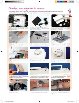 : Conheça sua máquina de costura
01 - Veja uma máquina de costura padrão, que faz
costura reta, ziguezague, prega zíperes, faz caseados,
bordados e muito mais.
02- Observe o pedal de controle de velocidade e o
cabo com plugue. Veriﬁque a voltagem correta da
tomada para ligar sua máquina.
03- Veja a extensão removível da base que é também
o compartimento de acessórios. Seu deslocamento
propicia acesso a caixa de bobina.
04- Veja o Seletor de tensão de linha. A tensão
controla as linhas que se amarram entre si para
formar um ponto na máquina de costura.
05-Observe o Ajuste da pressão do pé calcador. Caso
precise ajustar sua pressão, gire o parafuso de ajuste,
utilizando uma moeda.
06- Veja o Pé calcador e a Chapa da agulha. É nela que
a agulha é encaixada para se costurar.
07- Observe a foto da Alavanca do retrocesso. Por meio
dela faz-se o arremate na costura.
08- Veja o Seletor de comprimento dos pontos. Ele é
utilizado para deﬁnir o tamanho do ponto.
09- Observe o Seletor de pontos. Ele apresenta os
pontos que a máquina oferece, de acordo com a
numeração.
10-Veja a Alavanca do pé calcador. É levantada para o
encaixe do tecido que será costurado.
13- Veja a Caixa da bobina.
11- Observe a foto do Pino do porta retrós (suporte do
retrós) e do Enchedor de bobina (suporte da bobina).
14- Atenção: a agulha tem uma parte achatada... 15- que deve ser colocada voltada para a frente da
máquina.
12- Veja a Alça para carregar a máquina, o Pino do
porta retrós e o Enchedor de bobina.
Agora você irá conhecer, passo a passo, uma máquina de costura padrão. É importante despender o tempo necessário para
descobrir todas as vantagens que ela pode oferecer, para facilitar sua arte do corte e costura.
5
Oficial corte e costura.indd 5 16/3/2010 16:00:52
 