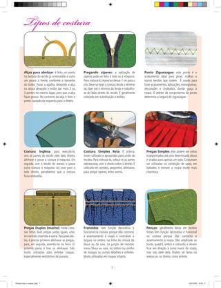 Tipos de costura
ALINHAVO
Pregas Simples: elas podem ser soltas
e pespontadas até uma determinada altura
e viradas para apenas um lado. Costumam
ser utilizadas na confecção de saias, em
babados e tornam a roupa muito mais
charmosa.
Pregas Duplas (macho): neste caso,
são feitas duas pregas juntas iguais, uma
em sentido invertida à outra. Para executá-
las, é preciso primeiro alinhavar as pregas,
para, em seguida, assentá-las no ferro. O
próximo passo é tirar os alinhavos. São
muito utilizadas para enfeitar roupas,
especialmente vestidinhos de passeio.
Franzidos: tem função decorativa e
funcional na costura, porque dão contorno
e assentamento à roupa e controlam a
largura no ombro, na linha da cintura da
blusa ou da saia, na junção de recortes
numa blusa ou saia, no ombro ou punho
de mangas ou outros detalhes e enfeites.
Muito utilizados em roupas infantis.
Penças: geralmente feitas em tecidos
ﬁrmes.Tem função decorativa e funcional
na costura porque dão contorno e
assentamento à roupa. Dão amplitude ao
busto, quadril, ombro e cotovelo, e devem
ﬁcar em direção à curva maior do corpo,
mas não além dela. Podem ser feitas no
avesso ou no direito, como enfeite.
Alças para abotoar: é feito um ponto
na beirada do tecido já arrematado e outro
um pouco à frente, conforme o tamanho
do botão. Puxar a agulha, deixando a alça
na altura desejada e então dar mais 2 ou
3 pontos no mesmo lugar, para que a alça
ﬁque grossa. No contorno da alça é feito o
ponto caseado,da esquerda para a direita.
Pregando zíperes: a aplicação de
zíperes pode ser feita à mão ou à máquina.
Para costurá-lo, é preciso deixar 1 cm para o
cós.Deve-se fazer a costura desde o término
do zíper até o término da fenda e trabalha-
se do lado direito do tecido. É geralmente
colocado em substituição a botões.
Costura Inglesa: para executá-la,
una as partes do tecido pelo lado direito,
alinhave e passe a costura à máquina. Em
seguida, vire o tecido do avesso e passe
outra costura à máquina. Ao virar para o
lado direito, percebemos que a costura
ﬁcou embutida.
Costura Simples Reta: É prática,
muito utilizada e apropriada para união de
tecidos. Para executá-la, coloca-se as partes
sobrepostas, com o direito sobre o direito. É
utilizada em cerzidos, pespontos, alinhavos,
para pregar zíperes, entre outros.
Ponto Ziguezague: este ponto é o
acabamento ideal para jérsei, malhas e
outros tecidos que cedem. É usado para
fazer acabamentos,aplicações,monogramas,
decorações e chuleados, dando graça à
roupa. O seletor de comprimento do ponto
determina a largura do ziguezague.
7
Oficial corte e costura.indd 7 16/3/2010 16:01:11
 
