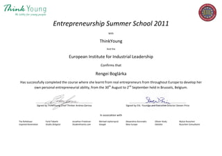 Entrepreneurship Summer School 2011
With
ThinkYoung
And the
European Institute for Industrial Leadership
Confirms that
Rengei Boglárka
Has successfully completed the course where she learnt from real entrepreneurs from throughout Europe to develop her
own personal entrepreneurial ability, from the 30th
August to 2nd
September held in Brussels, Belgium.
..................................................................................... .....................................................................................
Signed by ThinkYoung Chief Thinker Andrea Gerosa Signed by EIIL Founder and Executive Director Steven Price
In association with
Tiia Rohelsaar Farid Tabarki Jonathan Friedman Michael Uyttersprot Alexandros Koronakis Olivier Hody Wytze Russchen
Inspired Generation Studio Zeitgeist StudentEvents.com Google New Europe Deloitte Russchen Consultants
 