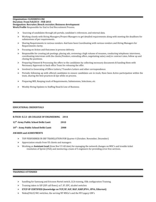 Organization: CLOUDEEVA INC
Duration: From Feb2014 – FEB 2015
Designation: Recruiter/Bench recruiter/Buisness development
Work Profile Responsible for End to End Recruitment Process.
 Sourcing of candidates through job portals, candidate's references, and internal data.
 Working closely with Hiring Managers/Project Managers to get detailed requirements along with meeting the deadlines for
submissions of per requirements.
 Sharing Requirements to various vendors. And have been Coordinating with various vendors and Hiring Managers for
Requirements clarity.
 Focusing on Action and Outcomes in process delivery.
 Responsible for creating job postings, placing ads, reviewing a high volume of resumes, conducting telephonic interviews,
coordinating interviews with the clients/Vendors, extending offers, negotiating salary and/or contract rates, follow up and
closing the positions.
 Preparing Fitment & Processing the offers to the candidates by collecting necessary documents & handing them with
Necessary Approvals to back office Team for releasing the offer.
 Involved in Generating of Offers Letters/ Transfers Letters and other correspondence.
 Periodic following up with offered candidates to ensure candidates are in track, Have been Active participation within the
team, sharing the best practices & tips while on process.
 Preparing MIS, Keeping track of Requirements, Submissions, Selections, etc
 Weekly Hiring Updates to Staffing Head & Line of Business.
EDUCATIONAL CREDENTIALS
B.TECH- E.C.E –JIS COLLEGE OF ENGINEERING 2014
12th
-Army Public School Delhi Cantt 2010
10th
- Army Public School Delhi Cantt 2008
AWARDS and ACHIEVMENTS
 TOP PERFORMER IN SRF TRANSLATION FOR Quarter 4 (October, November, December)
 Appreciation emails from US clients and managers
 Working as Assistant Lead (from Nov’15 till date) for managing the network changes on MSC’s and trouble ticket
resolution of Sprint (USA) and mentoring a team of 5 engineers for providing error free services.
TRAININGS ATTENDED
 handling for Samsung and Ericsson Nortel switch, LCA training, SS& configuration Training.
 Training taken in SIP (SIP call flows), ss7, IP, EPC, alcaltel switches
 ETCP-IP CERTIFIED (knowledge on TCP/IP, IGP, BGP, IGRP,IPV4 , IPV6, Ethernet)
 Nokia(FALU) NIC switches, the serving NY MSCe’s and the NY Legacy GW’s
 