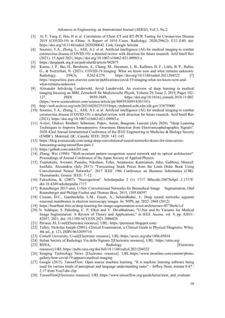 Advances in Engineering: an International Journal (ADEIJ), Vol.3, No.2
10
[3] Ai T, Yang Z, Hou H et al. Correlation of Chest CT and RT-PCR Testing for Coronavirus Disease
2019 (COVID-19) in China: A Report of 1014 Cases. Radiology. 2020;296(2): E32–E40. doi:
https://doi.org/10.1148/radiol.2020200642. Link, Google Scholar
[4] Soomro, T.A., Zheng, L., Afifi, A.J. et al. Artificial intelligence (AI) for medical imaging to combat
coronavirus disease (COVID-19): a detailed review with direction for future research. Artif Intell Rev
(2021). 15 April 2021, https://doi.org/10.1007/s10462-021-09985-z
[5] https://dergipark.org.tr/en/pub/sdutfd/article/902875
[6] Kanne, J. P., Bai, H., Bernheim, A., Chung, M., Haramati, L. B., Kallmes, D. F., Little, B. P., Rubin,
G., & Sverzellati, N. (2021). COVID-19 imaging: What we know now and what remains unknown.
Radiology, 299(3), E262-E279. https://doi.org/10.1148/radiol.2021204522 [7]
https://mayoclinic.pure.elsevier.com/en/publications/covid-19-imaging-what-we-know-now-and-
what-remains-unknown
[8] Alexander Selvikvåg Lundervold, Arvid Lundervold, An overview of deep learning in medical
imaging focusing on MRI, Zeitschrift für Medizinische Physik, Volume 29, Issue 2, 2019, Pages 102-
127, ISSN 0939-3889, https://doi.org/10.1016/j.zemedi.2018.11.002.
(https://www.sciencedirect.com/science/article/pii/S0939388918301181)
[9] http://web.archive.org/web/20210420225353/https://pubmed.ncbi.nlm.nih.gov/33875900/
[10] Soomro, T.A., Zheng, L., Afifi, A.J. et al. Artificial intelligence (AI) for medical imaging to combat
coronavirus disease (COVID-19): a detailed review with direction for future research. Artif Intell Rev
(2021). https://doi.org/10.1007/s10462-021-09985-z
[11] Avilov, Oleksii; Rimbert, Sebastien; Popov, Anton; Bougrain, Laurent (July 2020). "Deep Learning
Techniques to Improve Intraoperative Awareness Detection from Electroencephalographic Signals".
2020 42nd Annual International Conference of the IEEE Engineering in Medicine & Biology Society
(EMBC). Montreal, QC, Canada: IEEE. 2020: 142–145.
[12] https://blog.avenuecode.com/using-deep-convolutional-neural-networks-dcnns-for-time-series-
forecasting-using-tensorflow-part-1
[13] https://github.com/ankit201/cnn
[14] Zhang, Wei (1988). "Shift-invariant pattern recognition neural network and its optical architecture".
Proceedings of Annual Conference of the Japan Society of Applied Physics.
[15] Tsantekidis, Avraam; Passalis, Nikolaos; Tefas, Anastasios; Kanniainen, Juho; Gabbouj, Moncef;
Iosifidis, Alexandros (July 2017). "Forecasting Stock Prices from the Limit Order Book Using
Convolutional Neural Networks". 2017 IEEE 19th Conference on Business Informatics (CBI).
Thessaloniki, Greece: IEEE: 7–12.
[16] Fukushima, K. (2007). "Neocognitron". Scholarpedia. 2 (1): 1717. Bibcode:2007SchpJ...2.1717F.
doi:10.4249/scholarpedia.1717
[17] Ronneberger 2015 unet, U-Net: Convolutional Networks for Biomedical Image Segmentation, Olaf
Ronneberger and Philipp Fischer and Thomas Brox, 2015, 1505.04597
[18] Ciresan, D.C., Gambardella, L.M., Giusti, A., Schmidhuber, J.: Deep neural networks segment
neuronal membranes in electron microscopy images. In: NIPS, pp. 2852–2860 (2012)
[19] https://heartbeat.fritz.ai/deep-learning-for-image-segmentation-u-net-architecture-ff17f6e4c1cf
[20] N. Siddique, S. Paheding, C. P. Elkin and V. Devabhaktuni, "U-Net and Its Variants for Medical
Image Segmentation: A Review of Theory and Applications," in IEEE Access, vol. 9, pp. 82031-
82057, 2021, doi: 10.1109/ACCESS.2021.3086020.
[21] Perseus AI, U-net[Electronic resource]. URL: https://perseusai.blogspot.com/
[22] Talley, Nicholas Joseph (2001). Clinical Examination, a Clinical Guide to Physical Diagnosis, Wiley,
4th ed., p. 121, ISBN 0632059710.
[23] Cornell University, U-net[Electronic resource]. URL:https://arxiv.org/abs/1806.05034
[24] Italian Society of Radiology Via della Signora 2[Electronic resource]. URL: https://sirm.org/
[25] RSNA, Radiology [Electronic
resource].URL:https://pubs.rsna.org/doi/full/10.1148/radiol.2021204522
[26] Imaging Technology News [Electronic resource]. URL:https://www.itnonline.com/content/photo-
gallery-how-covid-19-appears-medical-imaging
[27] Google (2015). TensorFlow: Open source machine learning. "It is machine learning software being
used for various kinds of perceptual and language understanding tasks" – Jeffrey Dean, minute 0:47 /
2:17 from YouTube clip
[28] TensorFlow[Electronic resource]. URL:https://www.tensorflow.org/guide/keras/train_and_evaluate
 
