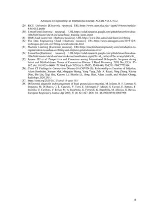 Advances in Engineering: an International Journal (ADEIJ), Vol.3, No.2
11
[29] RICE University [Electronic resource]. URL:https://www.caam.rice.edu/~caam519/notes/module-
8/MNIST.ipynb
[30] TensorFlow[Electronic resource]. URL:https://colab.research.google.com/github/tensorflow/docs-
l10n/blob/master/site/zh-cn/guide/basic_training_loops.ipynb
[31] IBM Cloud Learn Hub [Electronic resource]. URL:https://www.ibm.com/cloud/learn/overfitting
[32] The Data Engineering Cloud [Electronic resource]. URL:https://www.kdnuggets.com/2019/12/5-
techniques-prevent-overfitting-neural-networks.html
[33] Machine Learning [Electronic resource]. URL:https://machinelearningmastery.com/introduction-to-
regularization-to-reduce-ovrfitting-and-improve-generalization-error/
[34] Tensorflow[Electronic resource]. URL:https://colab.research.google.com/github/tensorflow/docs-
l10n/blob/master/site/zh-cn/tutorials/keras/classification.ipynb?hl=zh_cn#scrollTo=xvwvpA64CaW_
[35] Jerome JTJ et al. Perspectives and Consensus among International Orthopaedic Surgeons during
Initial and Mid-lockdown Phases of Coronavirus Disease. J Hand Microsurg. 2020 Dec;12(3):135-
162. doi: 10.1055/s-0040-1713964. Epub 2020 Jul 6. PMID: 33408440; PMCID: PMC7773504.
[36] Chest CT Findings in Coronavirus Disease-19 (COVID-19): Relationship to Duration of Infection,
Adam Bernheim, Xueyan Mei, Mingqian Huang, Yang Yang, Zahi A. Fayad, Ning Zhang, Kaiyue
Diao, Bin Lin, Xiqi Zhu, Kunwei Li, Shaolin Li, Hong Shan, Adam Jacobi, and Michael Chung,
Radiology 2020 295:3
[37] https://sirm.org/2020/05/31/covid-19-caso-115/
[38] Differential diagnosis and management of focal ground-glass opacities, M. Infante, R. F. Lutman, S.
Imparato, M. Di Rocco, G. L. Ceresoli, V. Torri, E. Morenghi, F. Minuti, S. Cavuto, E. Bottoni, F.
Inzirillo, U. Cariboni, V. Errico, M. A. Incarbone, G. Ferraroli, G. Brambilla, M. Alloisio, G. Ravasi,
European Respiratory Journal Apr 2009, 33 (4) 821-827; DOI: 10.1183/09031936.00047908
 