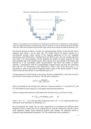 Advances in Engineering: an International Journal (ADEIJ), Vol.3, No.2
4
Figure 2: An example of a U-net structure for 32x32 pixels. Each blue box corresponds to a multi-channel
map. The number of channels is shown on top of the box while the x-y-size is shown at the lower left edge
of the box. White boxes represent copied feature maps, and the arrows denote the different operations. [17]
The network structure in Figure 2 consists of a contracting path, which is on the left side, and an
expansive path which is on the right side. The former follows the typical structure of a
convolutional network, which consists of the repeated application of two 3x3 unpadded
convolutions, each followed by a rectified linear unit (ReLU) and a 2x2 max pooling operation
with stride 2 for down-sampling. [19] By doubling the number of feature channels for each
down-sampling step in the expansive path, which consists of an up-sampling of the feature map
followed by a 2x2 convolution called “up-convolution” that halves the number of feature
channels, a concatenation with the correspondingly cropped feature map from the contracting
path with two 3x3 convolutions, each followed by a ReLU. [20] At the final layer, a 1x1
convolution is used to map each 64-component feature vector to the desired number of classes
which in total, the network has 23 convolutional layers. [17]
A high momentum of 0.99 isused, as the energy function is definedwith a pixel-wise and soft-
max with the cross-entropy loss function. The soft-max is defined as
𝑝𝑘(𝑥) =
exp⁡
(𝑎𝑘(𝑥))
∑ exp⁡
(𝑎𝑘′(𝑥)
𝐾
𝑘′=1
)
⁡⁡⁡⁡⁡⁡⁡⁡⁡⁡⁡⁡⁡⁡⁡⁡⁡⁡(1)
where 𝑎𝑘(𝑥)stands for the activation for channel k at the pixel position x ∈ Ω with Ω ⊂ℤ2
, and
K is the numberof classes and 𝑝𝑘(𝑥) is the approximated maximumfunction.
Thecross entropy then penalizes at each position the deviation of 𝑝𝑙(𝑥)(𝑥) from (1) using
𝐸 =⁡∑ 𝑤(𝑥)log⁡
(𝑝𝑙(𝑥)(𝑥))
𝑥⁡∈⁡𝛺 ⁡⁡⁡⁡⁡⁡⁡⁡⁡⁡⁡(2)
where 𝑙 : Ω → {1, …, K} is the true label of each pixel and w: Ω → ℝ isa weight map that gives
some pixels more importance in thetraining. [17]
By pre-computing the weight map for basic segmentation to recompense the different pixels
frequencies from a certain class in the training data set, and also forcing the network to learn
small separation borders being introduced between each element, the separation border is
computed using morphological operations. [21] The weight map is then computed as
 