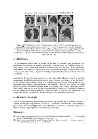 Advances in Engineering: an International Journal (ADEIJ), Vol.3, No.2
9
Figure4: COVID-19 infected chest CT lung Images provided by S.S. Oncological Radiology San
Giuseppe Moscati Hospital, Taranto. A patient of a 51-year-old man presented himself to the hospital
emergency department with an 8-day fever, chest tightness, and mild dyspnea. The image suggests that this
patient with COVID-19 pneumonia manifests at thoracic CT investigation in the form of bilateral
subpleural GGO opacities with aerial bronchogram, ill-defined margins, and a slight predominance in the
right lower lobe [36].
5. DISCUSSION
The ground-glass opacification is defined as an area of increased lung attenuation with
preservation of bronchial and vascular margins [37], in other words, an area of increased hazy
lung opacity with vessels and bronchial structures may still be seen. While pulmonary
consolidation was defined as opacification with obscuration of margins of vessels and airway
walls [38], in other words, a region of normally compressible lung tissue that has filled with
liquid instead of air.
An important direction for future research is to alter the model used in the research to see if the
images could also be classified into the correct group. Or using more images to test the stability
of the network, maybe actually using it in medical applications. Also, noticing that we have
concluded some important characteristics of the COVID-19 infected lung images, we could
create more labels that include different kinds of symptoms. For example, labels with ground-
glass opacification, or labels of thoracic lymphadenopathy. However, it requires the algorithm
and the network to be more complicated, with more layers of convolutional network or more
complicated models. Once finished, it would become a more mature neural network.
6. ACKNOWLEDGMENTS
I would like to express my gratefulness to my mentor Dr. Chong Chen of Chinese Academy of
Science. He has provided guidance and advices. I would also like thank Ms. Betty Wang for
providing me this research opportunity. Last but not least, I would like to thank the organizers of
the Yau Awards for giving me the platform to show my work.
REFERENCES
[1] https://www.who.int/publications/m/item/covid-19-public-health-emergency-of- international-
concern-(pheic)-global-research-and-innovation-forum
[2] https://www.who.int/director-general/speeches/detail/who-director-general-s -opening-remarks-at-
the-media-briefing-on-covid-19---11-march-2020
 