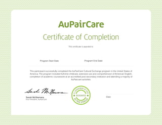 Certificate of Completion
This certificate is awarded to
Sarah McNamara
Vice President, AuPairCare
Date
This participant successfully completed the AuPairCare Cultural Exchange program in the United States of
America. The program included full-time childcare, extensive use and comprehension of American English,
completion of academic coursework at an accredited post secondary institution and attending a majority of
AuPaircare activities.
Program Start Date Program End Date
Alushke Els
03/26/2015
02/03/2014 02/03/2015
 