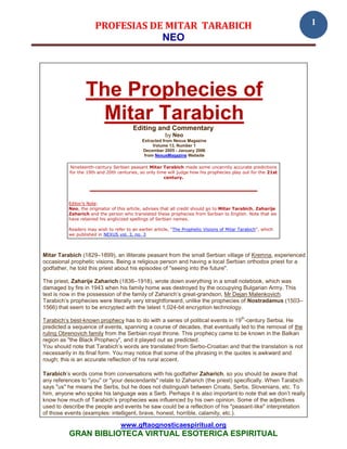 PROFESIAS DE MITAR TARABICH                                                              1
                                  NEO




                  The Prophecies of
                    Mitar Tarabich
                                        Editing and Commentary
                                                       by Neo
                                            Extracted from Nexus Magazine
                                                 Volume 13, Number 1
                                            December 2005 - January 2006
                                             from NexusMagazine Website

          Nineteenth-century Serbian peasant Mitar Tarabich made some uncannily accurate predictions
          for the 19th and 20th centuries, so only time will judge how his prophecies play out for the 21st
                                                      century.




          Editor’s Note:
          Neo, the originator of this article, advises that all credit should go to Mitar Tarabich, Zaharije
          Zaharich and the person who translated these prophecies from Serbian to English. Note that we
          have retained his anglicized spellings of Serbian names.

          Readers may wish to refer to an earlier article, "The Prophetic Visions of Mitar Tarabich", which
          we published in NEXUS vol. 3, no. 3



Mitar Tarabich (1829–1899), an illiterate peasant from the small Serbian village of Kremna, experienced
occasional prophetic visions. Being a religious person and having a local Serbian orthodox priest for a
godfather, he told this priest about his episodes of "seeing into the future".

The priest, Zaharije Zaharich (1836–1918), wrote down everything in a small notebook, which was
damaged by fire in 1943 when his family home was destroyed by the occupying Bulgarian Army. This
text is now in the possession of the family of Zaharich’s great-grandson, Mr Dejan Malenkovich.
Tarabich’s prophecies were literally very straightforward, unlike the prophecies of Nostradamus (1503–
1566) that seem to be encrypted with the latest 1,024-bit encryption technology.
                                                                                           th
Tarabich’s best-known prophecy has to do with a series of political events in 19 -century Serbia. He
predicted a sequence of events, spanning a course of decades, that eventually led to the removal of the
ruling Obrenovich family from the Serbian royal throne. This prophecy came to be known in the Balkan
region as "the Black Prophecy", and it played out as predicted.
You should note that Tarabich’s words are translated from Serbo-Croatian and that the translation is not
necessarily in its final form. You may notice that some of the phrasing in the quotes is awkward and
rough; this is an accurate reflection of his rural accent.

Tarabich’s words come from conversations with his godfather Zaharich, so you should be aware that
any references to "you" or "your descendants" relate to Zaharich (the priest) specifically. When Tarabich
says "us" he means the Serbs, but he does not distinguish between Croats, Serbs, Slovenians, etc. To
him, anyone who spoke his language was a Serb. Perhaps it is also important to note that we don’t really
know how much of Tarabich’s prophecies was influenced by his own opinion. Some of the adjectives
used to describe the people and events he saw could be a reflection of his "peasant-like" interpretation
of those events (examples: intelligent, brave, honest, horrible, calamity, etc.).

                                  www.gftaognosticaespiritual.org
          GRAN BIBLIOTECA VIRTUAL ESOTERICA ESPIRITUAL
 
