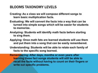 BLOOMS TAXONOMY LEVELS
Creating: As a class we will compose different songs to
learn basic multiplication facts.
Evaluating: We will convert the facts into a way that can be
turned into simple songs which will be easier for students
to memorize.
Analyzing: Students will identify math facts before starting
to sing them.
Applying: Once math fats are learned students will use them
and put them into a song that can be easily remembered.
Understanding: Students will be able to relate each family of
facts to the specific song learned.
Remembering: After days, months or even years after
learning these fact songs students will still be able to
recall the facts without having to count on their fingers or
write out specific problems.
 