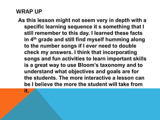 WRAP UP
As this lesson might not seem very in depth with a
specific learning sequence it s something that I
still remember to this day. I learned these facts
in 4th grade and still find myself humming along
to the number songs if I ever need to double
check my answers. I think that incorporating
songs and fun activities to learn important skills
is a great way to use Bloom’s taxonomy and to
understand what objectives and goals are for
the students. The more interactive a lesson can
be I believe the more the student will take from
it.
 