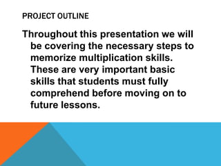 PROJECT OUTLINE
Throughout this presentation we will
be covering the necessary steps to
memorize multiplication skills.
These are very important basic
skills that students must fully
comprehend before moving on to
future lessons.
 