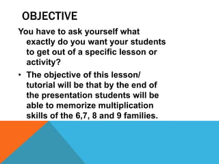 OBJECTIVE
You have to ask yourself what
exactly do you want your students
to get out of a specific lesson or
activity?
• The objective of this lesson/
tutorial will be that by the end of
the presentation students will be
able to memorize multiplication
skills of the 6,7, 8 and 9 families.
 