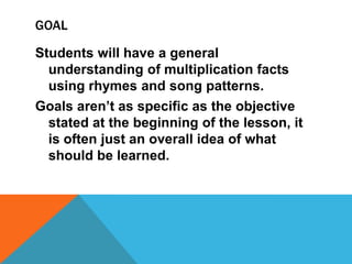 GOAL
Students will have a general
understanding of multiplication facts
using rhymes and song patterns.
Goals aren’t as specific as the objective
stated at the beginning of the lesson, it
is often just an overall idea of what
should be learned.
 