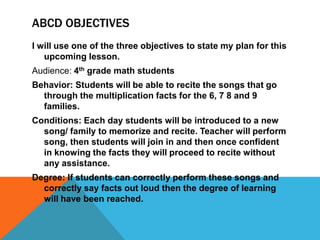 ABCD OBJECTIVES
I will use one of the three objectives to state my plan for this
upcoming lesson.
Audience: 4th grade math students
Behavior: Students will be able to recite the songs that go
through the multiplication facts for the 6, 7 8 and 9
families.
Conditions: Each day students will be introduced to a new
song/ family to memorize and recite. Teacher will perform
song, then students will join in and then once confident
in knowing the facts they will proceed to recite without
any assistance.
Degree: If students can correctly perform these songs and
correctly say facts out loud then the degree of learning
will have been reached.
 