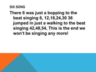 SIX SONG
There 6 was just a bopping to the
beat singing 6, 12,18,24,30 36
jumped in just a walking to the beat
singing 42,48,54, This is the end we
won’t be singing any more!
 