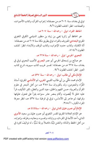  
٢٠٤‫أﺣﻤﺮ‬
‫ﺳﻨﺔ‬ ،‫ﺑﻐﺪاد‬ ‫ﰲ‬ ‫ﺗﻮﰲ‬٢٠٦‫ﻣﺼﻨﻔﺎﺗﻪ‬ ‫ﻣﻦ‬ ‫ﻫـ‬:‫اﻷ‬ ‫وﻛﺘﺎب‬ ،‫اﻟﻘﺮآن‬ ‫إﻋﺮاب‬،‫ﺻﻮات‬
،‫واﻟﺼﻔﺎت‬‫اﻧﻈﺮ‬:‫اﻟﻈﻨﻮن‬ ‫ﻛﺸﻒ‬٦/٩.
‫اﻟﻔﺮاء‬ ‫اﳊﺎﻓﻆ‬:‫ﺗﻮﰲ‬-‫اﷲ‬ ‫رﲪﻪ‬-‫ﺳﻨﺔ‬٢٠٧‫ﻫـ‬:
‫ﳛ‬ ‫زﻛﺮﻳﺎ‬ ‫أﺑﻮ‬ ‫اﳊﺎﻓﻆ‬ ‫ﻫﻮ‬‫ﻴ‬‫اﻟﻠﻐﻮي‬ ‫اﻟﻜﻮﰲ‬ ‫اﻟﺪﻳﻠﻤﻲ‬ ‫ﻣﻨﻈﻮر‬ ‫ﺑﻦ‬ ‫زﻳﺎد‬ ‫ﺑﻦ‬ ‫ﻲ‬
‫اﳌﻘﺮئ‬‫اﻟﺒﻐﺪادي‬‫ﺳﻨﺔ‬ ‫ﻣﻜﺔ‬ ‫ﺑﻄﺮﻳﻖ‬ ‫ﺗﻮﰲ‬ ،‫ﺑﺎﻟﻔﺮاء‬ ‫اﳌﻌﺮوف‬٢٠٧‫ﻣﺼﻨﻔﺎﺗﻪ‬ ‫ﻣﻦ‬ ‫ﻫـ‬:
‫آﻟ‬‫ﺔ‬‫و‬ ،‫اﻹﻋﺮاب‬ ‫ﺣﺪود‬ ‫وﻛﺘﺎب‬ ،‫اﻟﻜﺘﺎﺑﺔ‬‫واﻻﺑﺘﺪاء‬ ‫اﻟﻮﻗﻒ‬ ‫ﻛﺘﺎب‬‫اﻧﻈﺮ‬:‫ﻛﺸﻒ‬
‫اﻟﻈﻨﻮن‬٦/٥١٤.
‫اﻟﻨﺤﻮي‬‫اﳉﺮﻣﻲ‬:‫ﺗﻮﰲ‬-‫اﷲ‬ ‫رﲪﻪ‬-‫ﺳﻨﺔ‬٢٢٥‫ﻫـ‬
‫ﻋﻤﺮ‬ ‫أﺑﻮ‬ ‫اﳉﺮﻣﻲ‬ ‫إﺳﺤﺎق‬ ‫ﺑﻦ‬ ‫ﺻﺎﻟﺢ‬ ‫ﻫﻮ‬‫اﻟﺒﴫي‬‫ﰲ‬ ‫ﺗﻮﰲ‬ ‫اﻟﻨﺤﻮي‬ ‫اﻷدﻳﺐ‬
‫ﺳﻨﺔ‬ ،‫ﺑﻐﺪاد‬٢٢٥‫ﻣﺼﻨﻔﺎﺗﻪ‬ ‫ﻣﻦ‬ ‫ﻫـ‬:‫ﻛﺘﺎب‬ ‫ﴍح‬ ،‫ﺳﻴﺒﻮﻳﻪ‬ ‫ﻛﺘﺎب‬ ‫ﻏﺮﻳﺐ‬ ‫ﺗﻔﺴﲑ‬
‫اﻟﻌﲔ‬‫اﻧﻈﺮ‬:‫اﻟﻈﻨﻮن‬ ‫ﻛﺸﻒ‬٦/٩.
‫اﻹﻣﺎم‬ُ َ ِ‫ﻃﺎﻟﺐ‬ ‫أﰊ‬ ‫ﻣﻜﻲ‬:‫ﺗﻮﰲ‬-‫اﷲ‬ ‫رﲪﻪ‬-‫ﺳﻨﺔ‬٤٣٧‫ﻫـ‬
‫اﻟﻘﻴﴘ‬ ‫ﻃﺎﻟﺐ‬ ‫أﰊ‬ ‫ﺑﻦ‬ ‫ﻣﻜﻲ‬ ‫ﳏﻤﺪ‬ ‫اﻹﻣﺎم‬‫ﱢ‬ َ‫اﳌﻐﺮﰊ‬‫ﺛﻢ‬ ،‫اﻷﻧﺪﻟﴘ‬‫اﳌﻘﺮئ‬‫أﺳﺘﺎذ‬ ،
،‫واﳌﺠﻮدﻳﻦ‬ ‫اﻟﻘﺮاء‬‫ﱠ‬ ُ‫ﺳﻨﺔ‬ ‫ﺑﺎﻟﻘﲑوان‬ ‫وﻟﺪ‬٣٥٥،‫ﻫـ‬‫ﻋﻠﻮم‬ ‫ﰲ‬ ‫اﻟﺘﺒﺤﺮ‬ ‫أﻫﻞ‬ ‫ﻣﻦ‬
‫اﻟﻘﺮ‬‫آ‬‫ﻗ‬ ،‫اﻟﺘﺄﻟﻴﻒ‬ ‫ﻛﺜﲑ‬ ،‫واﻟﻌﻘﻞ‬ ‫اﻟﺪﻳﻦ‬ ‫ﺟﻴﺪ‬ ،‫واﳋﻠﻖ‬ ‫اﻟﻔﻬﻢ‬ ‫ﺣﺴﻦ‬ ،‫واﻟﻌﺮﺑﻴﺔ‬ ‫ن‬‫ﺮأ‬
،‫ﳛﺼﻮن‬ ‫ﻻ‬ ‫ﺧﻠﻖ‬ ‫ﻋﻠﻴﻪ‬ُ‫ﻋﻠﲈﺋﻬﺎ‬ ‫ﻓﺤﻮل‬ ‫ﻋﲆ‬ ‫ﻳﻘﺮأ‬ ‫ﺳﻨﻮات‬ ‫ﻋﴩ‬ ‫ﺑﻤﴫ‬ ‫وأﻗﺎم‬
‫ﺳﻨﺔ‬ ‫ﻗﺮﻃﺒﺔ‬ ‫ﰲ‬ ‫ﺗﻮﰲ‬ ،‫اﻷﻧﺪﻟﺲ‬ ‫إﱃ‬ ‫ﻫﺎﺟﺮ‬ ‫ﺛﻢ‬ ،‫وﻗﺮاﺋﻬﺎ‬٤٣٧،‫ﻫـ‬‫اﻧﻈﺮ‬‫ﻣﻌﺮﻓﺔ‬
،‫اﻟﻜﺒﺎر‬ ‫اﻟﻘﺮاء‬١/٣٥٥.
‫ﺗﻮﰲ‬ ‫اﻟﺪاﲏ‬ ‫ﻋﺜﲈن‬ ‫ﻋﻤﺮو‬ ‫أﺑﻮ‬ ‫اﻹﻣﺎم‬ُ َ ِ-‫اﷲ‬ ‫رﲪﻪ‬-‫ﺳﻨﺔ‬٤٤٤‫ﻫـ‬
‫اﻟﻠﻐﻮي‬ ‫اﳌﻔﴪ‬ ‫اﳌﻘﺮئ‬ ‫اﻟﻌﻼﻣﺔ‬ ‫اﻹﻣﺎم‬ ‫ﻫﻮ‬‫ﺳﻌﻴﺪ‬ ‫ﺑﻦ‬ ‫ﻋﺜﲈن‬ ‫ﻋﻤﺮو‬ ‫أﺑﻮ‬‫اﻷﻣﻮي‬
،‫وإﻋﺮاﺑﻪ‬ ،‫وﻃﺮﻗﻪ‬ ،‫وﻣﻌﺎﻧﻴﻪ‬ ،‫وﺗﻔﺴﲑه‬ ،‫ورواﻳﺎﺗﻪ‬ ،‫اﻟﻘﺮءان‬ ‫ﰲ‬ ‫اﻷﺋﻤﺔ‬ ‫أﺣﺪ‬ ،‫اﻟﺪاﲏ‬
‫ﺗﻮاﻟﻴﻒ‬ ‫ﻟﻪ‬ ، ‫ﺳﻨﻴﺎ‬ ‫ورﻋﺎ‬ ‫ﻓﺎﺿﻼ‬ ،‫دﻳﻨﺎ‬ ‫واﻟﺘﻔﻨﻦ‬ ‫واﻟﺬﻛﺎء‬ ‫اﳊﻔﻆ‬ ‫أﻫﻞ‬ ‫ﻣﻦ‬َ ‫ﱢ‬ ً ‫ﱢ‬ َُ ً ً‫ﰲ‬ ‫ﻛﺜﲑة‬
PDF created with pdfFactory trial version www.pdffactory.com
 