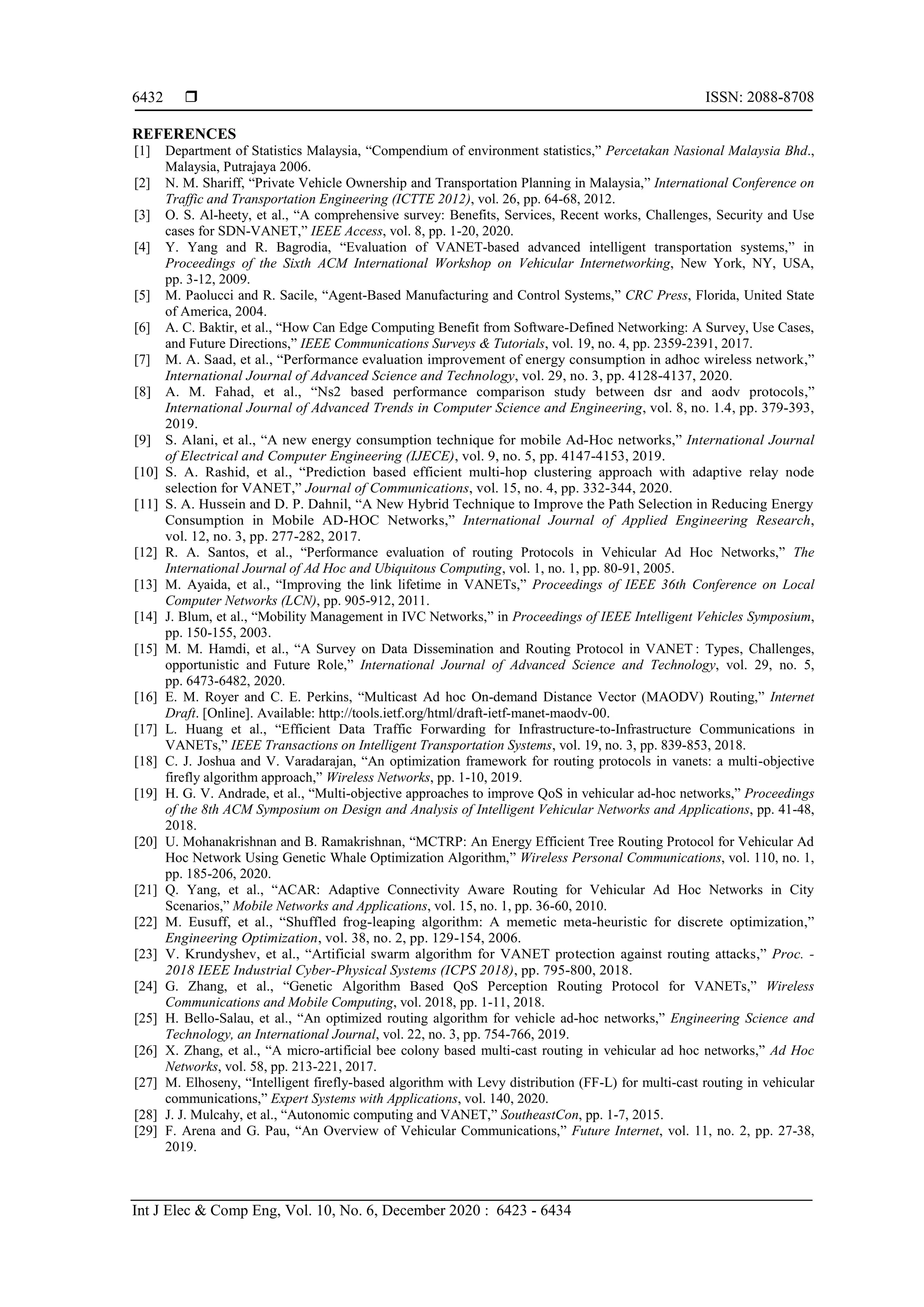  ISSN: 2088-8708
Int J Elec & Comp Eng, Vol. 10, No. 6, December 2020 : 6423 - 6434
6432
REFERENCES
[1] Department of Statistics Malaysia, “Compendium of environment statistics,” Percetakan Nasional Malaysia Bhd.,
Malaysia, Putrajaya 2006.
[2] N. M. Shariff, “Private Vehicle Ownership and Transportation Planning in Malaysia,” International Conference on
Traffic and Transportation Engineering (ICTTE 2012), vol. 26, pp. 64-68, 2012.
[3] O. S. Al-heety, et al., “A comprehensive survey: Benefits, Services, Recent works, Challenges, Security and Use
cases for SDN-VANET,” IEEE Access, vol. 8, pp. 1-20, 2020.
[4] Y. Yang and R. Bagrodia, “Evaluation of VANET-based advanced intelligent transportation systems,” in
Proceedings of the Sixth ACM International Workshop on Vehicular Internetworking, New York, NY, USA,
pp. 3-12, 2009.
[5] M. Paolucci and R. Sacile, “Agent-Based Manufacturing and Control Systems,” CRC Press, Florida, United State
of America, 2004.
[6] A. C. Baktir, et al., “How Can Edge Computing Benefit from Software-Defined Networking: A Survey, Use Cases,
and Future Directions,” IEEE Communications Surveys & Tutorials, vol. 19, no. 4, pp. 2359-2391, 2017.
[7] M. A. Saad, et al., “Performance evaluation improvement of energy consumption in adhoc wireless network,”
International Journal of Advanced Science and Technology, vol. 29, no. 3, pp. 4128-4137, 2020.
[8] A. M. Fahad, et al., “Ns2 based performance comparison study between dsr and aodv protocols,”
International Journal of Advanced Trends in Computer Science and Engineering, vol. 8, no. 1.4, pp. 379-393,
2019.
[9] S. Alani, et al., “A new energy consumption technique for mobile Ad-Hoc networks,” International Journal
of Electrical and Computer Engineering (IJECE), vol. 9, no. 5, pp. 4147-4153, 2019.
[10] S. A. Rashid, et al., “Prediction based efficient multi-hop clustering approach with adaptive relay node
selection for VANET,” Journal of Communications, vol. 15, no. 4, pp. 332-344, 2020.
[11] S. A. Hussein and D. P. Dahnil, “A New Hybrid Technique to Improve the Path Selection in Reducing Energy
Consumption in Mobile AD-HOC Networks,” International Journal of Applied Engineering Research,
vol. 12, no. 3, pp. 277-282, 2017.
[12] R. A. Santos, et al., “Performance evaluation of routing Protocols in Vehicular Ad Hoc Networks,” The
International Journal of Ad Hoc and Ubiquitous Computing, vol. 1, no. 1, pp. 80-91, 2005.
[13] M. Ayaida, et al., “Improving the link lifetime in VANETs,” Proceedings of IEEE 36th Conference on Local
Computer Networks (LCN), pp. 905-912, 2011.
[14] J. Blum, et al., “Mobility Management in IVC Networks,” in Proceedings of IEEE Intelligent Vehicles Symposium,
pp. 150-155, 2003.
[15] M. M. Hamdi, et al., “A Survey on Data Dissemination and Routing Protocol in VANET : Types, Challenges,
opportunistic and Future Role,” International Journal of Advanced Science and Technology, vol. 29, no. 5,
pp. 6473-6482, 2020.
[16] E. M. Royer and C. E. Perkins, “Multicast Ad hoc On-demand Distance Vector (MAODV) Routing,” Internet
Draft. [Online]. Available: http://tools.ietf.org/html/draft-ietf-manet-maodv-00.
[17] L. Huang et al., “Efficient Data Traffic Forwarding for Infrastructure-to-Infrastructure Communications in
VANETs,” IEEE Transactions on Intelligent Transportation Systems, vol. 19, no. 3, pp. 839-853, 2018.
[18] C. J. Joshua and V. Varadarajan, “An optimization framework for routing protocols in vanets: a multi-objective
firefly algorithm approach,” Wireless Networks, pp. 1-10, 2019.
[19] H. G. V. Andrade, et al., “Multi-objective approaches to improve QoS in vehicular ad-hoc networks,” Proceedings
of the 8th ACM Symposium on Design and Analysis of Intelligent Vehicular Networks and Applications, pp. 41-48,
2018.
[20] U. Mohanakrishnan and B. Ramakrishnan, “MCTRP: An Energy Efficient Tree Routing Protocol for Vehicular Ad
Hoc Network Using Genetic Whale Optimization Algorithm,” Wireless Personal Communications, vol. 110, no. 1,
pp. 185-206, 2020.
[21] Q. Yang, et al., “ACAR: Adaptive Connectivity Aware Routing for Vehicular Ad Hoc Networks in City
Scenarios,” Mobile Networks and Applications, vol. 15, no. 1, pp. 36-60, 2010.
[22] M. Eusuff, et al., “Shuffled frog-leaping algorithm: A memetic meta-heuristic for discrete optimization,”
Engineering Optimization, vol. 38, no. 2, pp. 129-154, 2006.
[23] V. Krundyshev, et al., “Artificial swarm algorithm for VANET protection against routing attacks,” Proc. -
2018 IEEE Industrial Cyber-Physical Systems (ICPS 2018), pp. 795-800, 2018.
[24] G. Zhang, et al., “Genetic Algorithm Based QoS Perception Routing Protocol for VANETs,” Wireless
Communications and Mobile Computing, vol. 2018, pp. 1-11, 2018.
[25] H. Bello-Salau, et al., “An optimized routing algorithm for vehicle ad-hoc networks,” Engineering Science and
Technology, an International Journal, vol. 22, no. 3, pp. 754-766, 2019.
[26] X. Zhang, et al., “A micro-artificial bee colony based multi-cast routing in vehicular ad hoc networks,” Ad Hoc
Networks, vol. 58, pp. 213-221, 2017.
[27] M. Elhoseny, “Intelligent firefly-based algorithm with Levy distribution (FF-L) for multi-cast routing in vehicular
communications,” Expert Systems with Applications, vol. 140, 2020.
[28] J. J. Mulcahy, et al., “Autonomic computing and VANET,” SoutheastCon, pp. 1-7, 2015.
[29] F. Arena and G. Pau, “An Overview of Vehicular Communications,” Future Internet, vol. 11, no. 2, pp. 27-38,
2019.
 