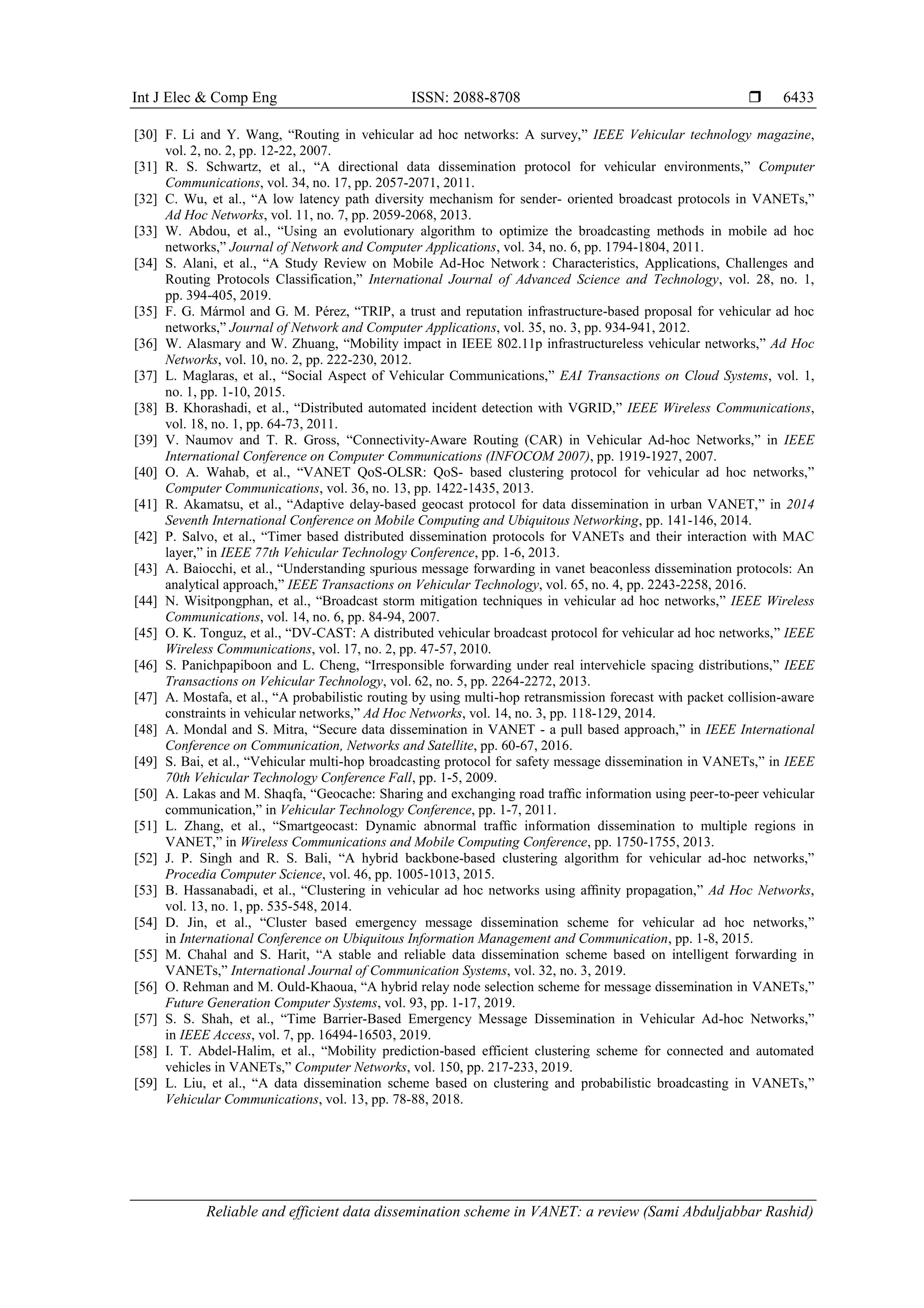 Int J Elec & Comp Eng ISSN: 2088-8708 
Reliable and efficient data dissemination scheme in VANET: a review (Sami Abduljabbar Rashid)
6433
[30] F. Li and Y. Wang, “Routing in vehicular ad hoc networks: A survey,” IEEE Vehicular technology magazine,
vol. 2, no. 2, pp. 12-22, 2007.
[31] R. S. Schwartz, et al., “A directional data dissemination protocol for vehicular environments,” Computer
Communications, vol. 34, no. 17, pp. 2057-2071, 2011.
[32] C. Wu, et al., “A low latency path diversity mechanism for sender- oriented broadcast protocols in VANETs,”
Ad Hoc Networks, vol. 11, no. 7, pp. 2059-2068, 2013.
[33] W. Abdou, et al., “Using an evolutionary algorithm to optimize the broadcasting methods in mobile ad hoc
networks,” Journal of Network and Computer Applications, vol. 34, no. 6, pp. 1794-1804, 2011.
[34] S. Alani, et al., “A Study Review on Mobile Ad-Hoc Network : Characteristics, Applications, Challenges and
Routing Protocols Classification,” International Journal of Advanced Science and Technology, vol. 28, no. 1,
pp. 394-405, 2019.
[35] F. G. Mármol and G. M. Pérez, “TRIP, a trust and reputation infrastructure-based proposal for vehicular ad hoc
networks,” Journal of Network and Computer Applications, vol. 35, no. 3, pp. 934-941, 2012.
[36] W. Alasmary and W. Zhuang, “Mobility impact in IEEE 802.11p infrastructureless vehicular networks,” Ad Hoc
Networks, vol. 10, no. 2, pp. 222-230, 2012.
[37] L. Maglaras, et al., “Social Aspect of Vehicular Communications,” EAI Transactions on Cloud Systems, vol. 1,
no. 1, pp. 1-10, 2015.
[38] B. Khorashadi, et al., “Distributed automated incident detection with VGRID,” IEEE Wireless Communications,
vol. 18, no. 1, pp. 64-73, 2011.
[39] V. Naumov and T. R. Gross, “Connectivity-Aware Routing (CAR) in Vehicular Ad-hoc Networks,” in IEEE
International Conference on Computer Communications (INFOCOM 2007), pp. 1919-1927, 2007.
[40] O. A. Wahab, et al., “VANET QoS-OLSR: QoS- based clustering protocol for vehicular ad hoc networks,”
Computer Communications, vol. 36, no. 13, pp. 1422-1435, 2013.
[41] R. Akamatsu, et al., “Adaptive delay-based geocast protocol for data dissemination in urban VANET,” in 2014
Seventh International Conference on Mobile Computing and Ubiquitous Networking, pp. 141-146, 2014.
[42] P. Salvo, et al., “Timer based distributed dissemination protocols for VANETs and their interaction with MAC
layer,” in IEEE 77th Vehicular Technology Conference, pp. 1-6, 2013.
[43] A. Baiocchi, et al., “Understanding spurious message forwarding in vanet beaconless dissemination protocols: An
analytical approach,” IEEE Transactions on Vehicular Technology, vol. 65, no. 4, pp. 2243-2258, 2016.
[44] N. Wisitpongphan, et al., “Broadcast storm mitigation techniques in vehicular ad hoc networks,” IEEE Wireless
Communications, vol. 14, no. 6, pp. 84-94, 2007.
[45] O. K. Tonguz, et al., “DV-CAST: A distributed vehicular broadcast protocol for vehicular ad hoc networks,” IEEE
Wireless Communications, vol. 17, no. 2, pp. 47-57, 2010.
[46] S. Panichpapiboon and L. Cheng, “Irresponsible forwarding under real intervehicle spacing distributions,” IEEE
Transactions on Vehicular Technology, vol. 62, no. 5, pp. 2264-2272, 2013.
[47] A. Mostafa, et al., “A probabilistic routing by using multi-hop retransmission forecast with packet collision-aware
constraints in vehicular networks,” Ad Hoc Networks, vol. 14, no. 3, pp. 118-129, 2014.
[48] A. Mondal and S. Mitra, “Secure data dissemination in VANET - a pull based approach,” in IEEE International
Conference on Communication, Networks and Satellite, pp. 60-67, 2016.
[49] S. Bai, et al., “Vehicular multi-hop broadcasting protocol for safety message dissemination in VANETs,” in IEEE
70th Vehicular Technology Conference Fall, pp. 1-5, 2009.
[50] A. Lakas and M. Shaqfa, “Geocache: Sharing and exchanging road trafﬁc information using peer-to-peer vehicular
communication,” in Vehicular Technology Conference, pp. 1-7, 2011.
[51] L. Zhang, et al., “Smartgeocast: Dynamic abnormal trafﬁc information dissemination to multiple regions in
VANET,” in Wireless Communications and Mobile Computing Conference, pp. 1750-1755, 2013.
[52] J. P. Singh and R. S. Bali, “A hybrid backbone-based clustering algorithm for vehicular ad-hoc networks,”
Procedia Computer Science, vol. 46, pp. 1005-1013, 2015.
[53] B. Hassanabadi, et al., “Clustering in vehicular ad hoc networks using afﬁnity propagation,” Ad Hoc Networks,
vol. 13, no. 1, pp. 535-548, 2014.
[54] D. Jin, et al., “Cluster based emergency message dissemination scheme for vehicular ad hoc networks,”
in International Conference on Ubiquitous Information Management and Communication, pp. 1-8, 2015.
[55] M. Chahal and S. Harit, “A stable and reliable data dissemination scheme based on intelligent forwarding in
VANETs,” International Journal of Communication Systems, vol. 32, no. 3, 2019.
[56] O. Rehman and M. Ould-Khaoua, “A hybrid relay node selection scheme for message dissemination in VANETs,”
Future Generation Computer Systems, vol. 93, pp. 1-17, 2019.
[57] S. S. Shah, et al., “Time Barrier-Based Emergency Message Dissemination in Vehicular Ad-hoc Networks,”
in IEEE Access, vol. 7, pp. 16494-16503, 2019.
[58] I. T. Abdel-Halim, et al., “Mobility prediction-based efficient clustering scheme for connected and automated
vehicles in VANETs,” Computer Networks, vol. 150, pp. 217-233, 2019.
[59] L. Liu, et al., “A data dissemination scheme based on clustering and probabilistic broadcasting in VANETs,”
Vehicular Communications, vol. 13, pp. 78-88, 2018.
 