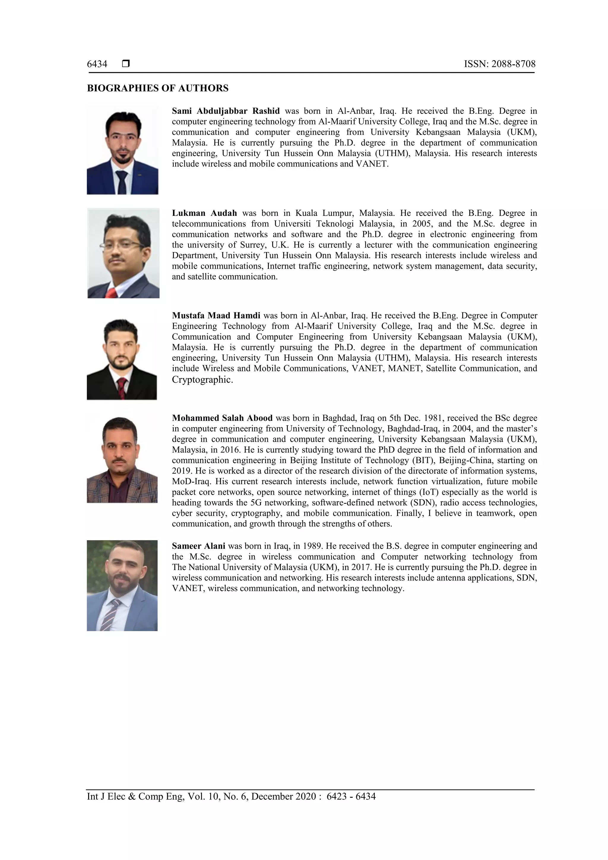  ISSN: 2088-8708
Int J Elec & Comp Eng, Vol. 10, No. 6, December 2020 : 6423 - 6434
6434
BIOGRAPHIES OF AUTHORS
Sami Abduljabbar Rashid was born in Al-Anbar, Iraq. He received the B.Eng. Degree in
computer engineering technology from Al-Maarif University College, Iraq and the M.Sc. degree in
communication and computer engineering from University Kebangsaan Malaysia (UKM),
Malaysia. He is currently pursuing the Ph.D. degree in the department of communication
engineering, University Tun Hussein Onn Malaysia (UTHM), Malaysia. His research interests
include wireless and mobile communications and VANET.
Lukman Audah was born in Kuala Lumpur, Malaysia. He received the B.Eng. Degree in
telecommunications from Universiti Teknologi Malaysia, in 2005, and the M.Sc. degree in
communication networks and software and the Ph.D. degree in electronic engineering from
the university of Surrey, U.K. He is currently a lecturer with the communication engineering
Department, University Tun Hussein Onn Malaysia. His research interests include wireless and
mobile communications, Internet traffic engineering, network system management, data security,
and satellite communication.
Mustafa Maad Hamdi was born in Al-Anbar, Iraq. He received the B.Eng. Degree in Computer
Engineering Technology from Al-Maarif University College, Iraq and the M.Sc. degree in
Communication and Computer Engineering from University Kebangsaan Malaysia (UKM),
Malaysia. He is currently pursuing the Ph.D. degree in the department of communication
engineering, University Tun Hussein Onn Malaysia (UTHM), Malaysia. His research interests
include Wireless and Mobile Communications, VANET, MANET, Satellite Communication, and
Cryptographic.
Mohammed Salah Abood was born in Baghdad, Iraq on 5th Dec. 1981, received the BSc degree
in computer engineering from University of Technology, Baghdad-Iraq, in 2004, and the master’s
degree in communication and computer engineering, University Kebangsaan Malaysia (UKM),
Malaysia, in 2016. He is currently studying toward the PhD degree in the field of information and
communication engineering in Beijing Institute of Technology (BIT), Beijing-China, starting on
2019. He is worked as a director of the research division of the directorate of information systems,
MoD-Iraq. His current research interests include, network function virtualization, future mobile
packet core networks, open source networking, internet of things (IoT) especially as the world is
heading towards the 5G networking, software-defined network (SDN), radio access technologies,
cyber security, cryptography, and mobile communication. Finally, I believe in teamwork, open
communication, and growth through the strengths of others.
Sameer Alani was born in Iraq, in 1989. He received the B.S. degree in computer engineering and
the M.Sc. degree in wireless communication and Computer networking technology from
The National University of Malaysia (UKM), in 2017. He is currently pursuing the Ph.D. degree in
wireless communication and networking. His research interests include antenna applications, SDN,
VANET, wireless communication, and networking technology.
 