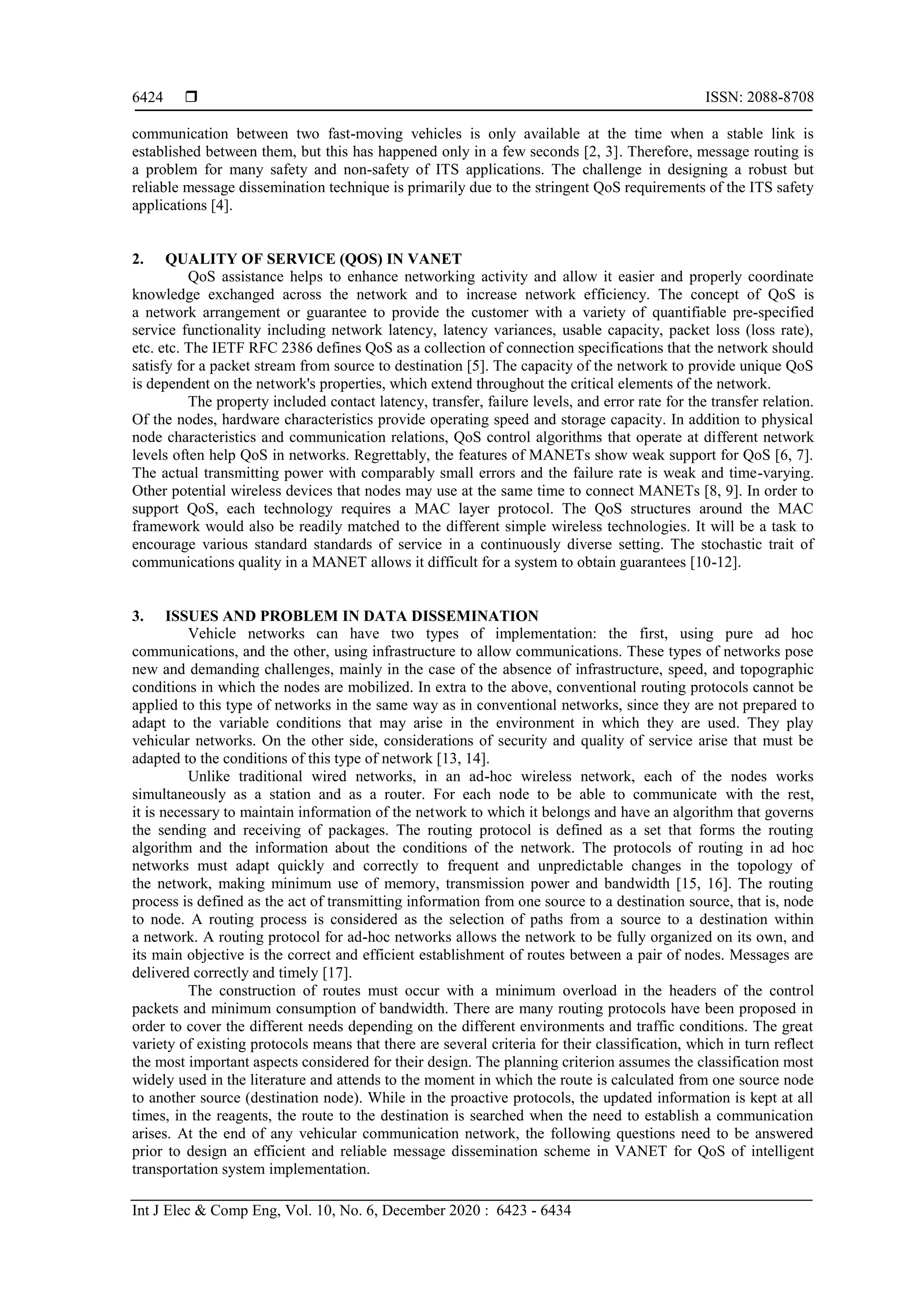  ISSN: 2088-8708
Int J Elec & Comp Eng, Vol. 10, No. 6, December 2020 : 6423 - 6434
6424
communication between two fast-moving vehicles is only available at the time when a stable link is
established between them, but this has happened only in a few seconds [2, 3]. Therefore, message routing is
a problem for many safety and non-safety of ITS applications. The challenge in designing a robust but
reliable message dissemination technique is primarily due to the stringent QoS requirements of the ITS safety
applications [4].
2. QUALITY OF SERVICE (QOS) IN VANET
QoS assistance helps to enhance networking activity and allow it easier and properly coordinate
knowledge exchanged across the network and to increase network efficiency. The concept of QoS is
a network arrangement or guarantee to provide the customer with a variety of quantifiable pre-specified
service functionality including network latency, latency variances, usable capacity, packet loss (loss rate),
etc. etc. The IETF RFC 2386 defines QoS as a collection of connection specifications that the network should
satisfy for a packet stream from source to destination [5]. The capacity of the network to provide unique QoS
is dependent on the network's properties, which extend throughout the critical elements of the network.
The property included contact latency, transfer, failure levels, and error rate for the transfer relation.
Of the nodes, hardware characteristics provide operating speed and storage capacity. In addition to physical
node characteristics and communication relations, QoS control algorithms that operate at different network
levels often help QoS in networks. Regrettably, the features of MANETs show weak support for QoS [6, 7].
The actual transmitting power with comparably small errors and the failure rate is weak and time-varying.
Other potential wireless devices that nodes may use at the same time to connect MANETs [8, 9]. In order to
support QoS, each technology requires a MAC layer protocol. The QoS structures around the MAC
framework would also be readily matched to the different simple wireless technologies. It will be a task to
encourage various standard standards of service in a continuously diverse setting. The stochastic trait of
communications quality in a MANET allows it difficult for a system to obtain guarantees [10-12].
3. ISSUES AND PROBLEM IN DATA DISSEMINATION
Vehicle networks can have two types of implementation: the first, using pure ad hoc
communications, and the other, using infrastructure to allow communications. These types of networks pose
new and demanding challenges, mainly in the case of the absence of infrastructure, speed, and topographic
conditions in which the nodes are mobilized. In extra to the above, conventional routing protocols cannot be
applied to this type of networks in the same way as in conventional networks, since they are not prepared to
adapt to the variable conditions that may arise in the environment in which they are used. They play
vehicular networks. On the other side, considerations of security and quality of service arise that must be
adapted to the conditions of this type of network [13, 14].
Unlike traditional wired networks, in an ad-hoc wireless network, each of the nodes works
simultaneously as a station and as a router. For each node to be able to communicate with the rest,
it is necessary to maintain information of the network to which it belongs and have an algorithm that governs
the sending and receiving of packages. The routing protocol is defined as a set that forms the routing
algorithm and the information about the conditions of the network. The protocols of routing in ad hoc
networks must adapt quickly and correctly to frequent and unpredictable changes in the topology of
the network, making minimum use of memory, transmission power and bandwidth [15, 16]. The routing
process is defined as the act of transmitting information from one source to a destination source, that is, node
to node. A routing process is considered as the selection of paths from a source to a destination within
a network. A routing protocol for ad-hoc networks allows the network to be fully organized on its own, and
its main objective is the correct and efficient establishment of routes between a pair of nodes. Messages are
delivered correctly and timely [17].
The construction of routes must occur with a minimum overload in the headers of the control
packets and minimum consumption of bandwidth. There are many routing protocols have been proposed in
order to cover the different needs depending on the different environments and traffic conditions. The great
variety of existing protocols means that there are several criteria for their classification, which in turn reflect
the most important aspects considered for their design. The planning criterion assumes the classification most
widely used in the literature and attends to the moment in which the route is calculated from one source node
to another source (destination node). While in the proactive protocols, the updated information is kept at all
times, in the reagents, the route to the destination is searched when the need to establish a communication
arises. At the end of any vehicular communication network, the following questions need to be answered
prior to design an efficient and reliable message dissemination scheme in VANET for QoS of intelligent
transportation system implementation.
 