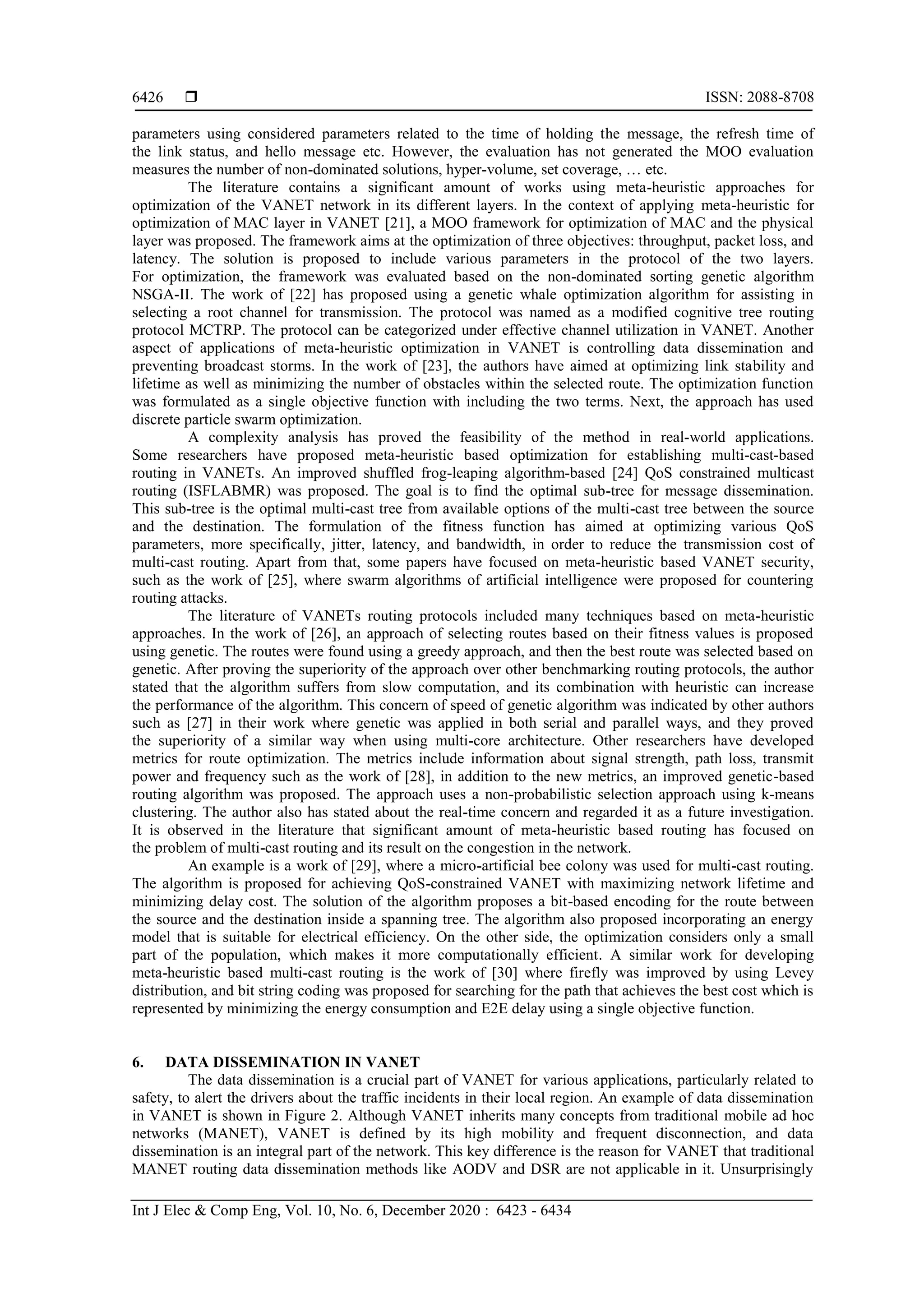  ISSN: 2088-8708
Int J Elec & Comp Eng, Vol. 10, No. 6, December 2020 : 6423 - 6434
6426
parameters using considered parameters related to the time of holding the message, the refresh time of
the link status, and hello message etc. However, the evaluation has not generated the MOO evaluation
measures the number of non-dominated solutions, hyper-volume, set coverage, … etc.
The literature contains a significant amount of works using meta-heuristic approaches for
optimization of the VANET network in its different layers. In the context of applying meta-heuristic for
optimization of MAC layer in VANET [21], a MOO framework for optimization of MAC and the physical
layer was proposed. The framework aims at the optimization of three objectives: throughput, packet loss, and
latency. The solution is proposed to include various parameters in the protocol of the two layers.
For optimization, the framework was evaluated based on the non-dominated sorting genetic algorithm
NSGA-II. The work of [22] has proposed using a genetic whale optimization algorithm for assisting in
selecting a root channel for transmission. The protocol was named as a modified cognitive tree routing
protocol MCTRP. The protocol can be categorized under effective channel utilization in VANET. Another
aspect of applications of meta-heuristic optimization in VANET is controlling data dissemination and
preventing broadcast storms. In the work of [23], the authors have aimed at optimizing link stability and
lifetime as well as minimizing the number of obstacles within the selected route. The optimization function
was formulated as a single objective function with including the two terms. Next, the approach has used
discrete particle swarm optimization.
A complexity analysis has proved the feasibility of the method in real-world applications.
Some researchers have proposed meta-heuristic based optimization for establishing multi-cast-based
routing in VANETs. An improved shuffled frog-leaping algorithm-based [24] QoS constrained multicast
routing (ISFLABMR) was proposed. The goal is to find the optimal sub-tree for message dissemination.
This sub-tree is the optimal multi-cast tree from available options of the multi-cast tree between the source
and the destination. The formulation of the fitness function has aimed at optimizing various QoS
parameters, more specifically, jitter, latency, and bandwidth, in order to reduce the transmission cost of
multi-cast routing. Apart from that, some papers have focused on meta-heuristic based VANET security,
such as the work of [25], where swarm algorithms of artificial intelligence were proposed for countering
routing attacks.
The literature of VANETs routing protocols included many techniques based on meta-heuristic
approaches. In the work of [26], an approach of selecting routes based on their fitness values is proposed
using genetic. The routes were found using a greedy approach, and then the best route was selected based on
genetic. After proving the superiority of the approach over other benchmarking routing protocols, the author
stated that the algorithm suffers from slow computation, and its combination with heuristic can increase
the performance of the algorithm. This concern of speed of genetic algorithm was indicated by other authors
such as [27] in their work where genetic was applied in both serial and parallel ways, and they proved
the superiority of a similar way when using multi-core architecture. Other researchers have developed
metrics for route optimization. The metrics include information about signal strength, path loss, transmit
power and frequency such as the work of [28], in addition to the new metrics, an improved genetic-based
routing algorithm was proposed. The approach uses a non-probabilistic selection approach using k-means
clustering. The author also has stated about the real-time concern and regarded it as a future investigation.
It is observed in the literature that significant amount of meta-heuristic based routing has focused on
the problem of multi-cast routing and its result on the congestion in the network.
An example is a work of [29], where a micro-artificial bee colony was used for multi-cast routing.
The algorithm is proposed for achieving QoS-constrained VANET with maximizing network lifetime and
minimizing delay cost. The solution of the algorithm proposes a bit-based encoding for the route between
the source and the destination inside a spanning tree. The algorithm also proposed incorporating an energy
model that is suitable for electrical efficiency. On the other side, the optimization considers only a small
part of the population, which makes it more computationally efficient. A similar work for developing
meta-heuristic based multi-cast routing is the work of [30] where firefly was improved by using Levey
distribution, and bit string coding was proposed for searching for the path that achieves the best cost which is
represented by minimizing the energy consumption and E2E delay using a single objective function.
6. DATA DISSEMINATION IN VANET
The data dissemination is a crucial part of VANET for various applications, particularly related to
safety, to alert the drivers about the traffic incidents in their local region. An example of data dissemination
in VANET is shown in Figure 2. Although VANET inherits many concepts from traditional mobile ad hoc
networks (MANET), VANET is defined by its high mobility and frequent disconnection, and data
dissemination is an integral part of the network. This key difference is the reason for VANET that traditional
MANET routing data dissemination methods like AODV and DSR are not applicable in it. Unsurprisingly
 