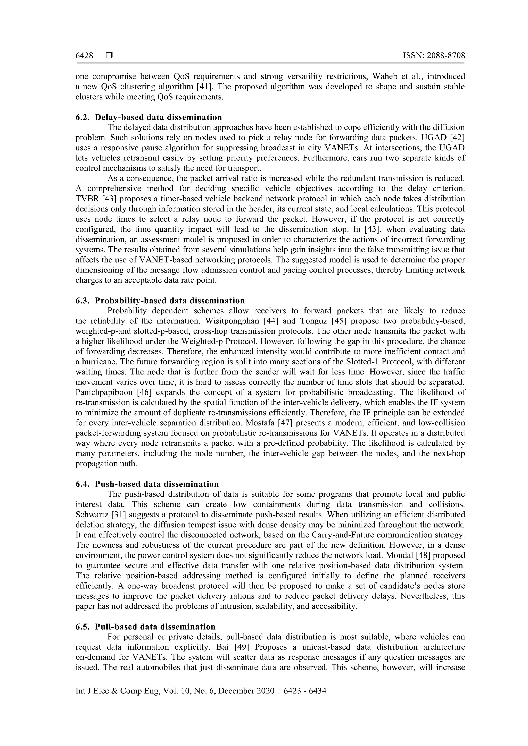 ISSN: 2088-8708
Int J Elec & Comp Eng, Vol. 10, No. 6, December 2020 : 6423 - 6434
6428
one compromise between QoS requirements and strong versatility restrictions, Waheb et al., introduced
a new QoS clustering algorithm [41]. The proposed algorithm was developed to shape and sustain stable
clusters while meeting QoS requirements.
6.2. Delay-based data dissemination
The delayed data distribution approaches have been established to cope efficiently with the diffusion
problem. Such solutions rely on nodes used to pick a relay node for forwarding data packets. UGAD [42]
uses a responsive pause algorithm for suppressing broadcast in city VANETs. At intersections, the UGAD
lets vehicles retransmit easily by setting priority preferences. Furthermore, cars run two separate kinds of
control mechanisms to satisfy the need for transport.
As a consequence, the packet arrival ratio is increased while the redundant transmission is reduced.
A comprehensive method for deciding specific vehicle objectives according to the delay criterion.
TVBR [43] proposes a timer-based vehicle backend network protocol in which each node takes distribution
decisions only through information stored in the header, its current state, and local calculations. This protocol
uses node times to select a relay node to forward the packet. However, if the protocol is not correctly
configured, the time quantity impact will lead to the dissemination stop. In [43], when evaluating data
dissemination, an assessment model is proposed in order to characterize the actions of incorrect forwarding
systems. The results obtained from several simulations help gain insights into the false transmitting issue that
affects the use of VANET-based networking protocols. The suggested model is used to determine the proper
dimensioning of the message flow admission control and pacing control processes, thereby limiting network
charges to an acceptable data rate point.
6.3. Probability-based data dissemination
Probability dependent schemes allow receivers to forward packets that are likely to reduce
the reliability of the information. Wisitpongphan [44] and Tonguz [45] propose two probability-based,
weighted-p-and slotted-p-based, cross-hop transmission protocols. The other node transmits the packet with
a higher likelihood under the Weighted-p Protocol. However, following the gap in this procedure, the chance
of forwarding decreases. Therefore, the enhanced intensity would contribute to more inefficient contact and
a hurricane. The future forwarding region is split into many sections of the Slotted-1 Protocol, with different
waiting times. The node that is further from the sender will wait for less time. However, since the traffic
movement varies over time, it is hard to assess correctly the number of time slots that should be separated.
Panichpapiboon [46] expands the concept of a system for probabilistic broadcasting. The likelihood of
re-transmission is calculated by the spatial function of the inter-vehicle delivery, which enables the IF system
to minimize the amount of duplicate re-transmissions efficiently. Therefore, the IF principle can be extended
for every inter-vehicle separation distribution. Mostafa [47] presents a modern, efficient, and low-collision
packet-forwarding system focused on probabilistic re-transmissions for VANETs. It operates in a distributed
way where every node retransmits a packet with a pre-defined probability. The likelihood is calculated by
many parameters, including the node number, the inter-vehicle gap between the nodes, and the next-hop
propagation path.
6.4. Push-based data dissemination
The push-based distribution of data is suitable for some programs that promote local and public
interest data. This scheme can create low containments during data transmission and collisions.
Schwartz [31] suggests a protocol to disseminate push-based results. When utilizing an efficient distributed
deletion strategy, the diffusion tempest issue with dense density may be minimized throughout the network.
It can effectively control the disconnected network, based on the Carry-and-Future communication strategy.
The newness and robustness of the current procedure are part of the new definition. However, in a dense
environment, the power control system does not significantly reduce the network load. Mondal [84] proposed
to guarantee secure and effective data transfer with one relative position-based data distribution system.
The relative position-based addressing method is configured initially to define the planned receivers
efficiently. A one-way broadcast protocol will then be proposed to make a set of candidate’s nodes store
messages to improve the packet delivery rations and to reduce packet delivery delays. Nevertheless, this
paper has not addressed the problems of intrusion, scalability, and accessibility.
6.5. Pull-based data dissemination
For personal or private details, pull-based data distribution is most suitable, where vehicles can
request data information explicitly. Bai [84] Proposes a unicast-based data distribution architecture
on-demand for VANETs. The system will scatter data as response messages if any question messages are
issued. The real automobiles that just disseminate data are observed. This scheme, however, will increase
 