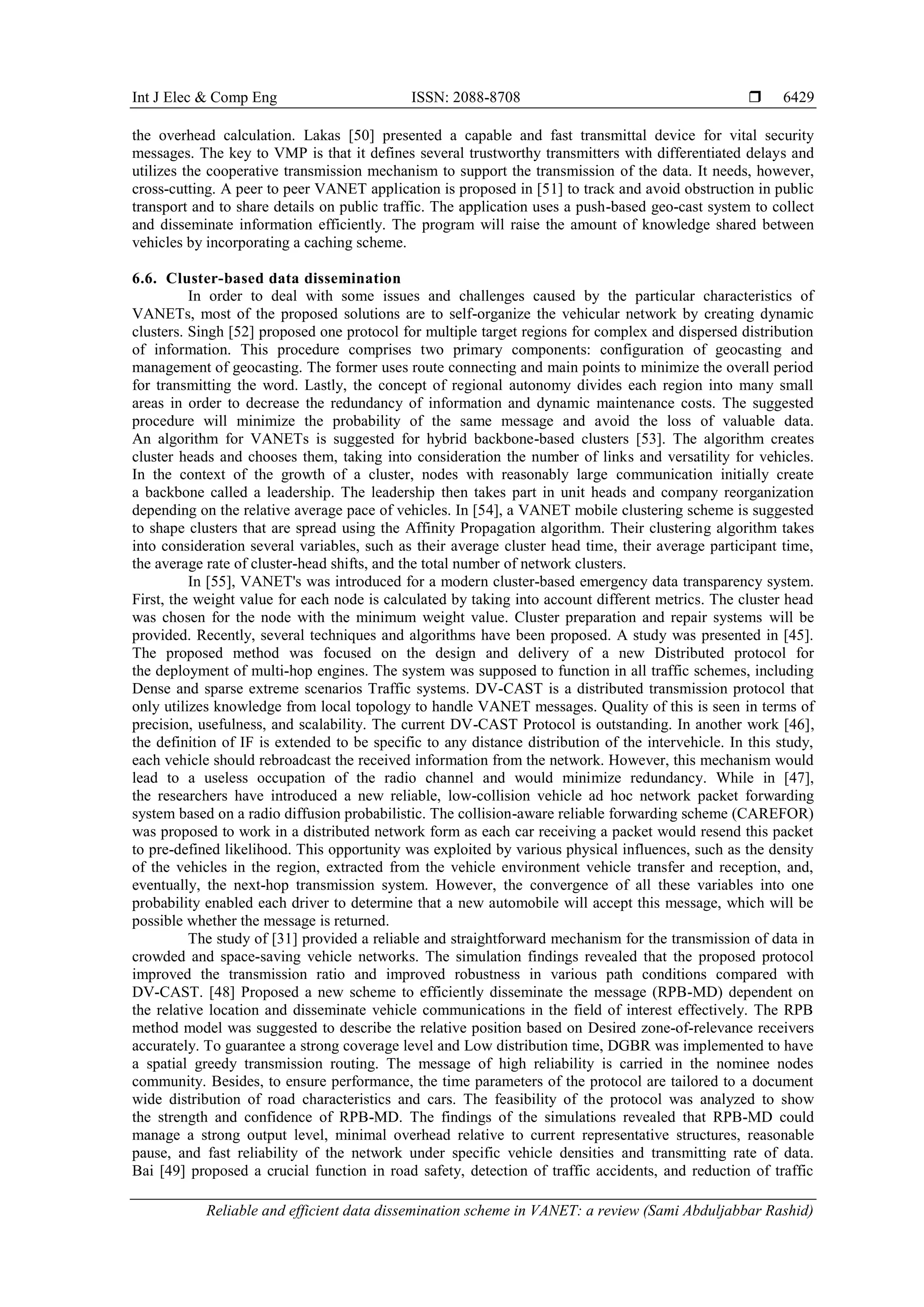 Int J Elec & Comp Eng ISSN: 2088-8708 
Reliable and efficient data dissemination scheme in VANET: a review (Sami Abduljabbar Rashid)
6429
the overhead calculation. Lakas [50] presented a capable and fast transmittal device for vital security
messages. The key to VMP is that it defines several trustworthy transmitters with differentiated delays and
utilizes the cooperative transmission mechanism to support the transmission of the data. It needs, however,
cross-cutting. A peer to peer VANET application is proposed in [51] to track and avoid obstruction in public
transport and to share details on public traffic. The application uses a push-based geo-cast system to collect
and disseminate information efficiently. The program will raise the amount of knowledge shared between
vehicles by incorporating a caching scheme.
6.6. Cluster-based data dissemination
In order to deal with some issues and challenges caused by the particular characteristics of
VANETs, most of the proposed solutions are to self-organize the vehicular network by creating dynamic
clusters. Singh [52] proposed one protocol for multiple target regions for complex and dispersed distribution
of information. This procedure comprises two primary components: configuration of geocasting and
management of geocasting. The former uses route connecting and main points to minimize the overall period
for transmitting the word. Lastly, the concept of regional autonomy divides each region into many small
areas in order to decrease the redundancy of information and dynamic maintenance costs. The suggested
procedure will minimize the probability of the same message and avoid the loss of valuable data.
An algorithm for VANETs is suggested for hybrid backbone-based clusters [53]. The algorithm creates
cluster heads and chooses them, taking into consideration the number of links and versatility for vehicles.
In the context of the growth of a cluster, nodes with reasonably large communication initially create
a backbone called a leadership. The leadership then takes part in unit heads and company reorganization
depending on the relative average pace of vehicles. In [58], a VANET mobile clustering scheme is suggested
to shape clusters that are spread using the Affinity Propagation algorithm. Their clustering algorithm takes
into consideration several variables, such as their average cluster head time, their average participant time,
the average rate of cluster-head shifts, and the total number of network clusters.
In [55], VANET's was introduced for a modern cluster-based emergency data transparency system.
First, the weight value for each node is calculated by taking into account different metrics. The cluster head
was chosen for the node with the minimum weight value. Cluster preparation and repair systems will be
provided. Recently, several techniques and algorithms have been proposed. A study was presented in [45].
The proposed method was focused on the design and delivery of a new Distributed protocol for
the deployment of multi-hop engines. The system was supposed to function in all traffic schemes, including
Dense and sparse extreme scenarios Traffic systems. DV-CAST is a distributed transmission protocol that
only utilizes knowledge from local topology to handle VANET messages. Quality of this is seen in terms of
precision, usefulness, and scalability. The current DV-CAST Protocol is outstanding. In another work [46],
the definition of IF is extended to be specific to any distance distribution of the intervehicle. In this study,
each vehicle should rebroadcast the received information from the network. However, this mechanism would
lead to a useless occupation of the radio channel and would minimize redundancy. While in [47],
the researchers have introduced a new reliable, low-collision vehicle ad hoc network packet forwarding
system based on a radio diffusion probabilistic. The collision-aware reliable forwarding scheme (CAREFOR)
was proposed to work in a distributed network form as each car receiving a packet would resend this packet
to pre-defined likelihood. This opportunity was exploited by various physical influences, such as the density
of the vehicles in the region, extracted from the vehicle environment vehicle transfer and reception, and,
eventually, the next-hop transmission system. However, the convergence of all these variables into one
probability enabled each driver to determine that a new automobile will accept this message, which will be
possible whether the message is returned.
The study of [31] provided a reliable and straightforward mechanism for the transmission of data in
crowded and space-saving vehicle networks. The simulation findings revealed that the proposed protocol
improved the transmission ratio and improved robustness in various path conditions compared with
DV-CAST. [44] Proposed a new scheme to efficiently disseminate the message (RPB-MD) dependent on
the relative location and disseminate vehicle communications in the field of interest effectively. The RPB
method model was suggested to describe the relative position based on Desired zone-of-relevance receivers
accurately. To guarantee a strong coverage level and Low distribution time, DGBR was implemented to have
a spatial greedy transmission routing. The message of high reliability is carried in the nominee nodes
community. Besides, to ensure performance, the time parameters of the protocol are tailored to a document
wide distribution of road characteristics and cars. The feasibility of the protocol was analyzed to show
the strength and confidence of RPB-MD. The findings of the simulations revealed that RPB-MD could
manage a strong output level, minimal overhead relative to current representative structures, reasonable
pause, and fast reliability of the network under specific vehicle densities and transmitting rate of data.
Bai [ 48 ] proposed a crucial function in road safety, detection of traffic accidents, and reduction of traffic
 