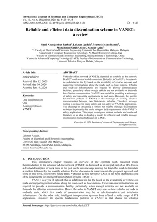 International Journal of Electrical and Computer Engineering (IJECE)
Vol. 10, No. 6, December 2020, pp. 6423~6434
ISSN: 2088-8708, DOI: 10.11591/ijece.v10i6.pp6423-6434  6423
Journal homepage: http://ijece.iaescore.com/index.php/IJECE
Reliable and efficient data dissemination scheme in VANET:
a review
Sami Abduljabbar Rashid1
, Lukman Audah2
, Mustafa Maad Hamdi3
,
Mohammed Salah Abood4
, Sameer Alani5
1,2,3
Faculty of Electrical and Electronic Engineering, Universiti Tun Hussein Onn Malaysia, Malaysia
3
Department of Computer Engineering Technology, Al-Maarif University College, Iraq
4
Faculty of Information and Electronics Engineering, Beijing Institute of Technology, China
5
Centre for Advanced Computing Technolgy (C-ACT), Faculty of Information and Communication Technology,
Universiti Teknikal Malaysia Melaka, Malaysia
Article Info ABSTRACT
Article history:
Received Mar 12, 2020
Revised May 30, 2020
Accepted Jun 16, 2020
Vehicular ad-hoc network (VANET), identified as a mobile ad hoc network
MANETs with several added constraints. Basically, in VANETs, the network
is established on the fly based on the availability of vehicles on roads and
supporting infrastructures along the roads, such as base stations. Vehicles
and road-side infrastructures are required to provide communication
facilities, particularly when enough vehicles are not available on the roads
for effective communication. VANETs are crucial for providing a wide range
of safety and non-safety applications to road users. However, the specific
fundamental problem in VANET is the challenge of creating effective
communication between two fast-moving vehicles. Therefore, message
routing is an issue for many safety and non-safety of VANETs applications.
The challenge in designing a robust but reliable message dissemination
technique is primarily due to the stringent QoS requirements of the VANETs
safety applications. This paper investigated various methods and conducted
literature on an idea to develop a model for efficient and reliable message
dissemination routing techniques in VANET.
Keywords:
Data dissemination
QoS
Routing protocols
VANET
Copyright © 2020 Institute of Advanced Engineering and Science.
All rights reserved.
Corresponding Author:
Lukman Audah,
Faculty of Electrical and Electronic Engineering,
Universiti Tun Hussein Onn Malaysia,
86400 Parit Raja, Batu Pahat, Johor, Malaysia.
Email: hanif@uthm.edu.my
1. INTRODUCTION
This introductory chapter presents an overview of the complete work presented where
the introduction to the vehicular ad-hoc network (VANET) is discussed as an integral part of an ITS. This is
a detailed description of work done in the past on the data message routing that leads this work to formulate
a problem followed by the possible solution. Further discussion is made towards the proposed approach and
scope of this work, followed by future plans. Vehicular ad-hoc network (VANET) has been identified as one
of the components for intelligent transportation systems (ITS) [1].
VANET is a type of network that is established on the fly based on the availability of vehicles on
roads and supporting infrastructures along the roads, such as base stations. These road-side infrastructures are
required to provide a communication facility, particularly when enough vehicles are not available on
the roads for effective communication. Hence, the nodes in VANET may now include vehicles on roads or
road-side units, which their mode of communication may be in vehicle-to-vehicle and vehicle-to-
infrastructure. On the other side, intelligent transportation systems have offered a wide range of ITS
applications. However, the specific fundamental problem in VANET is that chance for effective
 