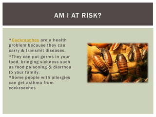 AM I AT RISK?


*Cockroaches are a health
problem because they can
carry & transmit diseases.
*They can put germs in your
food, bringing sickness such
as food poisoning & diarrhea
to your family.
*Some people with allergies
can get asthma from
cockroaches
 