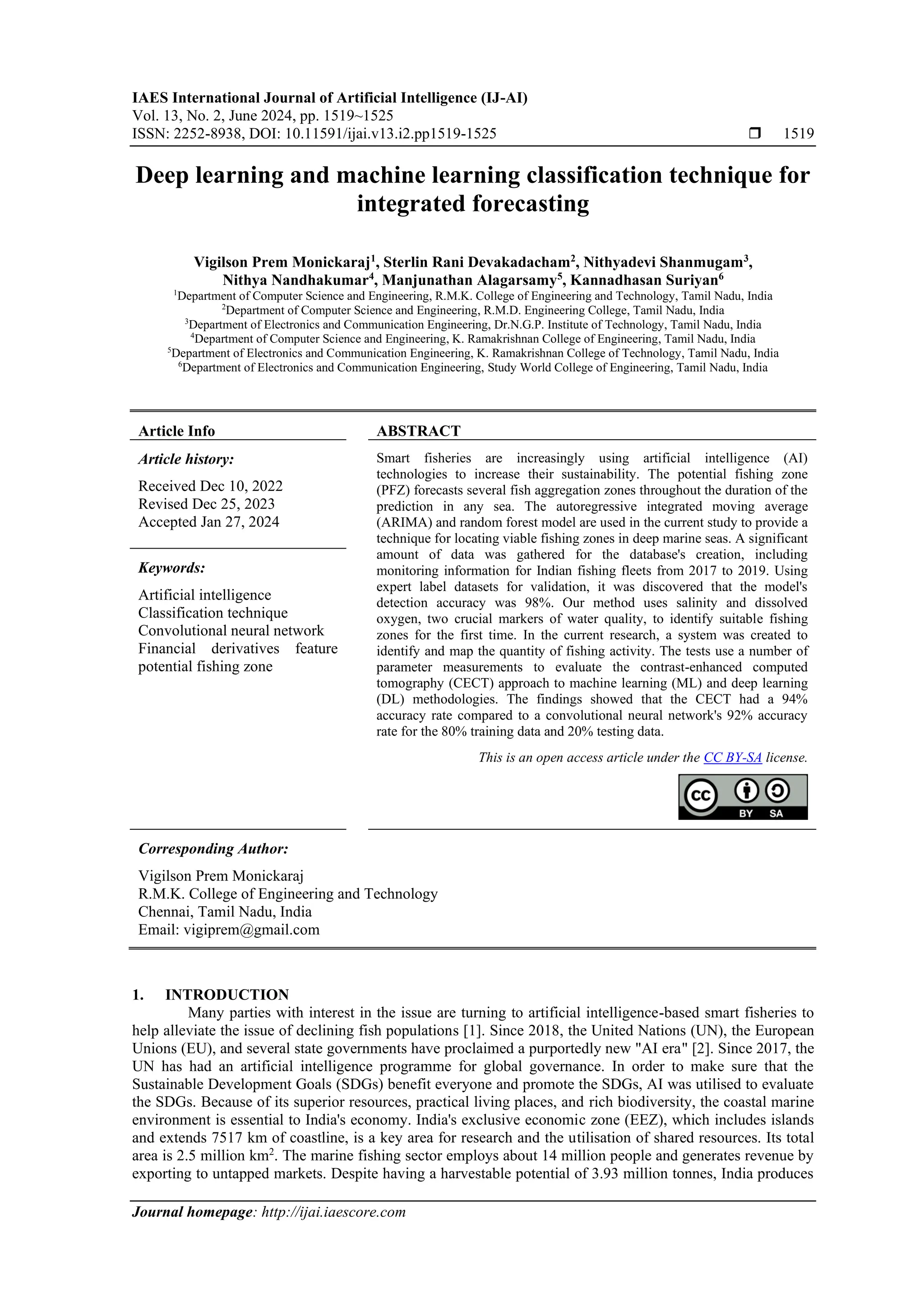 IAES International Journal of Artificial Intelligence (IJ-AI)
Vol. 13, No. 2, June 2024, pp. 1519~1525
ISSN: 2252-8938, DOI: 10.11591/ijai.v13.i2.pp1519-1525  1519
Journal homepage: http://ijai.iaescore.com
Deep learning and machine learning classification technique for
integrated forecasting
Vigilson Prem Monickaraj1
, Sterlin Rani Devakadacham2
, Nithyadevi Shanmugam3
,
Nithya Nandhakumar4
, Manjunathan Alagarsamy5
, Kannadhasan Suriyan6
1
Department of Computer Science and Engineering, R.M.K. College of Engineering and Technology, Tamil Nadu, India
2
Department of Computer Science and Engineering, R.M.D. Engineering College, Tamil Nadu, India
3
Department of Electronics and Communication Engineering, Dr.N.G.P. Institute of Technology, Tamil Nadu, India
4
Department of Computer Science and Engineering, K. Ramakrishnan College of Engineering, Tamil Nadu, India
5
Department of Electronics and Communication Engineering, K. Ramakrishnan College of Technology, Tamil Nadu, India
6
Department of Electronics and Communication Engineering, Study World College of Engineering, Tamil Nadu, India
Article Info ABSTRACT
Article history:
Received Dec 10, 2022
Revised Dec 25, 2023
Accepted Jan 27, 2024
Smart fisheries are increasingly using artificial intelligence (AI)
technologies to increase their sustainability. The potential fishing zone
(PFZ) forecasts several fish aggregation zones throughout the duration of the
prediction in any sea. The autoregressive integrated moving average
(ARIMA) and random forest model are used in the current study to provide a
technique for locating viable fishing zones in deep marine seas. A significant
amount of data was gathered for the database's creation, including
monitoring information for Indian fishing fleets from 2017 to 2019. Using
expert label datasets for validation, it was discovered that the model's
detection accuracy was 98%. Our method uses salinity and dissolved
oxygen, two crucial markers of water quality, to identify suitable fishing
zones for the first time. In the current research, a system was created to
identify and map the quantity of fishing activity. The tests use a number of
parameter measurements to evaluate the contrast-enhanced computed
tomography (CECT) approach to machine learning (ML) and deep learning
(DL) methodologies. The findings showed that the CECT had a 94%
accuracy rate compared to a convolutional neural network's 92% accuracy
rate for the 80% training data and 20% testing data.
Keywords:
Artificial intelligence
Classification technique
Convolutional neural network
Financial derivatives feature
potential fishing zone
This is an open access article under the CC BY-SA license.
Corresponding Author:
Vigilson Prem Monickaraj
R.M.K. College of Engineering and Technology
Chennai, Tamil Nadu, India
Email: vigiprem@gmail.com
1. INTRODUCTION
Many parties with interest in the issue are turning to artificial intelligence-based smart fisheries to
help alleviate the issue of declining fish populations [1]. Since 2018, the United Nations (UN), the European
Unions (EU), and several state governments have proclaimed a purportedly new "AI era" [2]. Since 2017, the
UN has had an artificial intelligence programme for global governance. In order to make sure that the
Sustainable Development Goals (SDGs) benefit everyone and promote the SDGs, AI was utilised to evaluate
the SDGs. Because of its superior resources, practical living places, and rich biodiversity, the coastal marine
environment is essential to India's economy. India's exclusive economic zone (EEZ), which includes islands
and extends 7517 km of coastline, is a key area for research and the utilisation of shared resources. Its total
area is 2.5 million km2
. The marine fishing sector employs about 14 million people and generates revenue by
exporting to untapped markets. Despite having a harvestable potential of 3.93 million tonnes, India produces
 