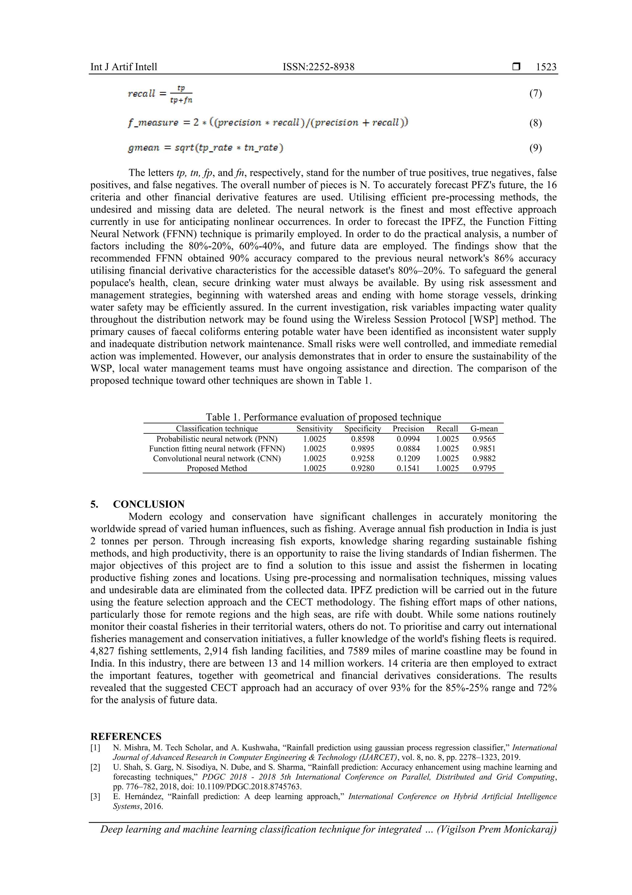 Int J Artif Intell ISSN:2252-8938 
Deep learning and machine learning classification technique for integrated … (Vigilson Prem Monickaraj)
1523
(7)
(8)
(9)
The letters tp, tn, fp, and fn, respectively, stand for the number of true positives, true negatives, false
positives, and false negatives. The overall number of pieces is N. To accurately forecast PFZ's future, the 16
criteria and other financial derivative features are used. Utilising efficient pre-processing methods, the
undesired and missing data are deleted. The neural network is the finest and most effective approach
currently in use for anticipating nonlinear occurrences. In order to forecast the IPFZ, the Function Fitting
Neural Network (FFNN) technique is primarily employed. In order to do the practical analysis, a number of
factors including the 80%-20%, 60%-40%, and future data are employed. The findings show that the
recommended FFNN obtained 90% accuracy compared to the previous neural network's 86% accuracy
utilising financial derivative characteristics for the accessible dataset's 80%–20%. To safeguard the general
populace's health, clean, secure drinking water must always be available. By using risk assessment and
management strategies, beginning with watershed areas and ending with home storage vessels, drinking
water safety may be efficiently assured. In the current investigation, risk variables impacting water quality
throughout the distribution network may be found using the Wireless Session Protocol [WSP] method. The
primary causes of faecal coliforms entering potable water have been identified as inconsistent water supply
and inadequate distribution network maintenance. Small risks were well controlled, and immediate remedial
action was implemented. However, our analysis demonstrates that in order to ensure the sustainability of the
WSP, local water management teams must have ongoing assistance and direction. The comparison of the
proposed technique toward other techniques are shown in Table 1.
Table 1. Performance evaluation of proposed technique
Classification technique Sensitivity Specificity Precision Recall G-mean
Probabilistic neural network (PNN) 1.0025 0.8598 0.0994 1.0025 0.9565
Function fitting neural network (FFNN) 1.0025 0.9895 0.0884 1.0025 0.9851
Convolutional neural network (CNN) 1.0025 0.9258 0.1209 1.0025 0.9882
Proposed Method 1.0025 0.9280 0.1541 1.0025 0.9795
5. CONCLUSION
Modern ecology and conservation have significant challenges in accurately monitoring the
worldwide spread of varied human influences, such as fishing. Average annual fish production in India is just
2 tonnes per person. Through increasing fish exports, knowledge sharing regarding sustainable fishing
methods, and high productivity, there is an opportunity to raise the living standards of Indian fishermen. The
major objectives of this project are to find a solution to this issue and assist the fishermen in locating
productive fishing zones and locations. Using pre-processing and normalisation techniques, missing values
and undesirable data are eliminated from the collected data. IPFZ prediction will be carried out in the future
using the feature selection approach and the CECT methodology. The fishing effort maps of other nations,
particularly those for remote regions and the high seas, are rife with doubt. While some nations routinely
monitor their coastal fisheries in their territorial waters, others do not. To prioritise and carry out international
fisheries management and conservation initiatives, a fuller knowledge of the world's fishing fleets is required.
4,827 fishing settlements, 2,914 fish landing facilities, and 7589 miles of marine coastline may be found in
India. In this industry, there are between 13 and 14 million workers. 14 criteria are then employed to extract
the important features, together with geometrical and financial derivatives considerations. The results
revealed that the suggested CECT approach had an accuracy of over 93% for the 85%-25% range and 72%
for the analysis of future data.
REFERENCES
[1] N. Mishra, M. Tech Scholar, and A. Kushwaha, “Rainfall prediction using gaussian process regression classifier,” International
Journal of Advanced Research in Computer Engineering & Technology (IJARCET), vol. 8, no. 8, pp. 2278–1323, 2019.
[2] U. Shah, S. Garg, N. Sisodiya, N. Dube, and S. Sharma, “Rainfall prediction: Accuracy enhancement using machine learning and
forecasting techniques,” PDGC 2018 - 2018 5th International Conference on Parallel, Distributed and Grid Computing,
pp. 776–782, 2018, doi: 10.1109/PDGC.2018.8745763.
[3] E. Hernández, “Rainfall prediction: A deep learning approach,” International Conference on Hybrid Artificial Intelligence
Systems, 2016.
 