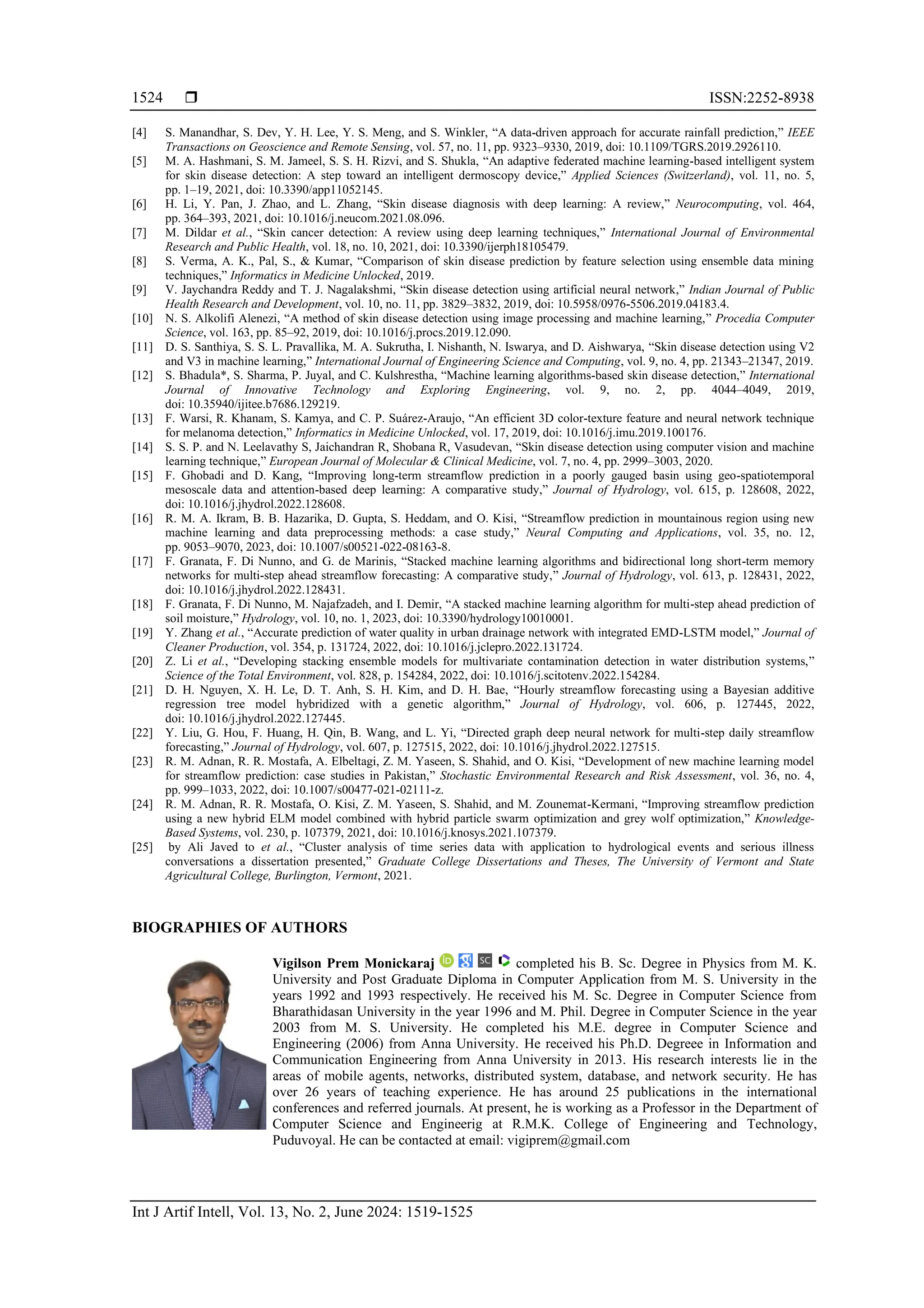  ISSN:2252-8938
Int J Artif Intell, Vol. 13, No. 2, June 2024: 1519-1525
1524
[4] S. Manandhar, S. Dev, Y. H. Lee, Y. S. Meng, and S. Winkler, “A data-driven approach for accurate rainfall prediction,” IEEE
Transactions on Geoscience and Remote Sensing, vol. 57, no. 11, pp. 9323–9330, 2019, doi: 10.1109/TGRS.2019.2926110.
[5] M. A. Hashmani, S. M. Jameel, S. S. H. Rizvi, and S. Shukla, “An adaptive federated machine learning-based intelligent system
for skin disease detection: A step toward an intelligent dermoscopy device,” Applied Sciences (Switzerland), vol. 11, no. 5,
pp. 1–19, 2021, doi: 10.3390/app11052145.
[6] H. Li, Y. Pan, J. Zhao, and L. Zhang, “Skin disease diagnosis with deep learning: A review,” Neurocomputing, vol. 464,
pp. 364–393, 2021, doi: 10.1016/j.neucom.2021.08.096.
[7] M. Dildar et al., “Skin cancer detection: A review using deep learning techniques,” International Journal of Environmental
Research and Public Health, vol. 18, no. 10, 2021, doi: 10.3390/ijerph18105479.
[8] S. Verma, A. K., Pal, S., & Kumar, “Comparison of skin disease prediction by feature selection using ensemble data mining
techniques,” Informatics in Medicine Unlocked, 2019.
[9] V. Jaychandra Reddy and T. J. Nagalakshmi, “Skin disease detection using artificial neural network,” Indian Journal of Public
Health Research and Development, vol. 10, no. 11, pp. 3829–3832, 2019, doi: 10.5958/0976-5506.2019.04183.4.
[10] N. S. Alkolifi Alenezi, “A method of skin disease detection using image processing and machine learning,” Procedia Computer
Science, vol. 163, pp. 85–92, 2019, doi: 10.1016/j.procs.2019.12.090.
[11] D. S. Santhiya, S. S. L. Pravallika, M. A. Sukrutha, I. Nishanth, N. Iswarya, and D. Aishwarya, “Skin disease detection using V2
and V3 in machine learning,” International Journal of Engineering Science and Computing, vol. 9, no. 4, pp. 21343–21347, 2019.
[12] S. Bhadula*, S. Sharma, P. Juyal, and C. Kulshrestha, “Machine learning algorithms-based skin disease detection,” International
Journal of Innovative Technology and Exploring Engineering, vol. 9, no. 2, pp. 4044–4049, 2019,
doi: 10.35940/ijitee.b7686.129219.
[13] F. Warsi, R. Khanam, S. Kamya, and C. P. Suárez-Araujo, “An efficient 3D color-texture feature and neural network technique
for melanoma detection,” Informatics in Medicine Unlocked, vol. 17, 2019, doi: 10.1016/j.imu.2019.100176.
[14] S. S. P. and N. Leelavathy S, Jaichandran R, Shobana R, Vasudevan, “Skin disease detection using computer vision and machine
learning technique,” European Journal of Molecular & Clinical Medicine, vol. 7, no. 4, pp. 2999–3003, 2020.
[15] F. Ghobadi and D. Kang, “Improving long-term streamflow prediction in a poorly gauged basin using geo-spatiotemporal
mesoscale data and attention-based deep learning: A comparative study,” Journal of Hydrology, vol. 615, p. 128608, 2022,
doi: 10.1016/j.jhydrol.2022.128608.
[16] R. M. A. Ikram, B. B. Hazarika, D. Gupta, S. Heddam, and O. Kisi, “Streamflow prediction in mountainous region using new
machine learning and data preprocessing methods: a case study,” Neural Computing and Applications, vol. 35, no. 12,
pp. 9053–9070, 2023, doi: 10.1007/s00521-022-08163-8.
[17] F. Granata, F. Di Nunno, and G. de Marinis, “Stacked machine learning algorithms and bidirectional long short-term memory
networks for multi-step ahead streamflow forecasting: A comparative study,” Journal of Hydrology, vol. 613, p. 128431, 2022,
doi: 10.1016/j.jhydrol.2022.128431.
[18] F. Granata, F. Di Nunno, M. Najafzadeh, and I. Demir, “A stacked machine learning algorithm for multi-step ahead prediction of
soil moisture,” Hydrology, vol. 10, no. 1, 2023, doi: 10.3390/hydrology10010001.
[19] Y. Zhang et al., “Accurate prediction of water quality in urban drainage network with integrated EMD-LSTM model,” Journal of
Cleaner Production, vol. 354, p. 131724, 2022, doi: 10.1016/j.jclepro.2022.131724.
[20] Z. Li et al., “Developing stacking ensemble models for multivariate contamination detection in water distribution systems,”
Science of the Total Environment, vol. 828, p. 154284, 2022, doi: 10.1016/j.scitotenv.2022.154284.
[21] D. H. Nguyen, X. H. Le, D. T. Anh, S. H. Kim, and D. H. Bae, “Hourly streamflow forecasting using a Bayesian additive
regression tree model hybridized with a genetic algorithm,” Journal of Hydrology, vol. 606, p. 127445, 2022,
doi: 10.1016/j.jhydrol.2022.127445.
[22] Y. Liu, G. Hou, F. Huang, H. Qin, B. Wang, and L. Yi, “Directed graph deep neural network for multi-step daily streamflow
forecasting,” Journal of Hydrology, vol. 607, p. 127515, 2022, doi: 10.1016/j.jhydrol.2022.127515.
[23] R. M. Adnan, R. R. Mostafa, A. Elbeltagi, Z. M. Yaseen, S. Shahid, and O. Kisi, “Development of new machine learning model
for streamflow prediction: case studies in Pakistan,” Stochastic Environmental Research and Risk Assessment, vol. 36, no. 4,
pp. 999–1033, 2022, doi: 10.1007/s00477-021-02111-z.
[24] R. M. Adnan, R. R. Mostafa, O. Kisi, Z. M. Yaseen, S. Shahid, and M. Zounemat-Kermani, “Improving streamflow prediction
using a new hybrid ELM model combined with hybrid particle swarm optimization and grey wolf optimization,” Knowledge-
Based Systems, vol. 230, p. 107379, 2021, doi: 10.1016/j.knosys.2021.107379.
[25] by Ali Javed to et al., “Cluster analysis of time series data with application to hydrological events and serious illness
conversations a dissertation presented,” Graduate College Dissertations and Theses, The University of Vermont and State
Agricultural College, Burlington, Vermont, 2021.
BIOGRAPHIES OF AUTHORS
Vigilson Prem Monickaraj completed his B. Sc. Degree in Physics from M. K.
University and Post Graduate Diploma in Computer Application from M. S. University in the
years 1992 and 1993 respectively. He received his M. Sc. Degree in Computer Science from
Bharathidasan University in the year 1996 and M. Phil. Degree in Computer Science in the year
2003 from M. S. University. He completed his M.E. degree in Computer Science and
Engineering (2006) from Anna University. He received his Ph.D. Degreee in Information and
Communication Engineering from Anna University in 2013. His research interests lie in the
areas of mobile agents, networks, distributed system, database, and network security. He has
over 26 years of teaching experience. He has around 25 publications in the international
conferences and referred journals. At present, he is working as a Professor in the Department of
Computer Science and Engineerig at R.M.K. College of Engineering and Technology,
Puduvoyal. He can be contacted at email: vigiprem@gmail.com
 
