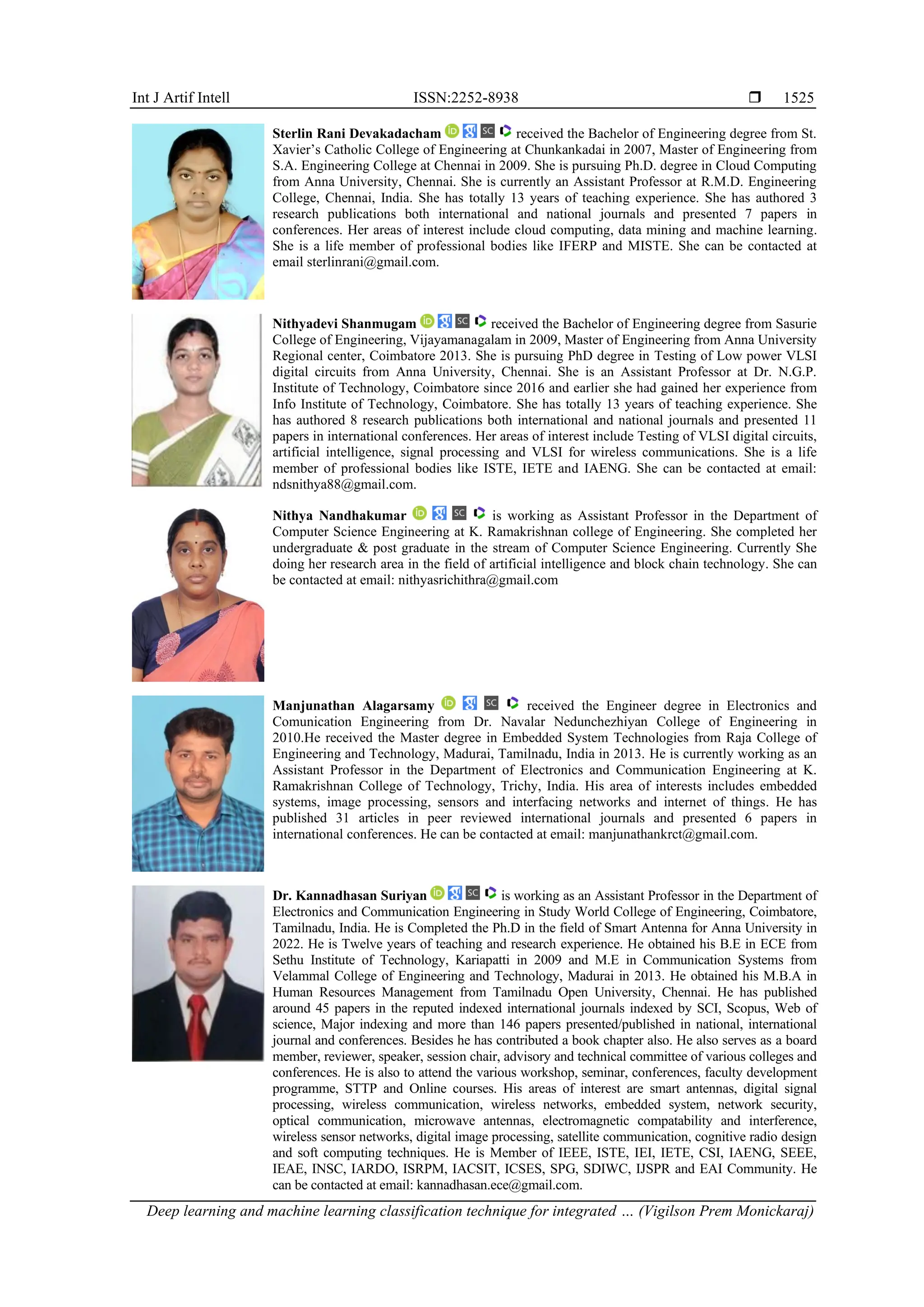 Int J Artif Intell ISSN:2252-8938 
Deep learning and machine learning classification technique for integrated … (Vigilson Prem Monickaraj)
1525
Sterlin Rani Devakadacham received the Bachelor of Engineering degree from St.
Xavier’s Catholic College of Engineering at Chunkankadai in 2007, Master of Engineering from
S.A. Engineering College at Chennai in 2009. She is pursuing Ph.D. degree in Cloud Computing
from Anna University, Chennai. She is currently an Assistant Professor at R.M.D. Engineering
College, Chennai, India. She has totally 13 years of teaching experience. She has authored 3
research publications both international and national journals and presented 7 papers in
conferences. Her areas of interest include cloud computing, data mining and machine learning.
She is a life member of professional bodies like IFERP and MISTE. She can be contacted at
email sterlinrani@gmail.com.
Nithyadevi Shanmugam received the Bachelor of Engineering degree from Sasurie
College of Engineering, Vijayamanagalam in 2009, Master of Engineering from Anna University
Regional center, Coimbatore 2013. She is pursuing PhD degree in Testing of Low power VLSI
digital circuits from Anna University, Chennai. She is an Assistant Professor at Dr. N.G.P.
Institute of Technology, Coimbatore since 2016 and earlier she had gained her experience from
Info Institute of Technology, Coimbatore. She has totally 13 years of teaching experience. She
has authored 8 research publications both international and national journals and presented 11
papers in international conferences. Her areas of interest include Testing of VLSI digital circuits,
artificial intelligence, signal processing and VLSI for wireless communications. She is a life
member of professional bodies like ISTE, IETE and IAENG. She can be contacted at email:
ndsnithya88@gmail.com.
Nithya Nandhakumar is working as Assistant Professor in the Department of
Computer Science Engineering at K. Ramakrishnan college of Engineering. She completed her
undergraduate & post graduate in the stream of Computer Science Engineering. Currently She
doing her research area in the field of artificial intelligence and block chain technology. She can
be contacted at email: nithyasrichithra@gmail.com
Manjunathan Alagarsamy received the Engineer degree in Electronics and
Comunication Engineering from Dr. Navalar Nedunchezhiyan College of Engineering in
2010.He received the Master degree in Embedded System Technologies from Raja College of
Engineering and Technology, Madurai, Tamilnadu, India in 2013. He is currently working as an
Assistant Professor in the Department of Electronics and Communication Engineering at K.
Ramakrishnan College of Technology, Trichy, India. His area of interests includes embedded
systems, image processing, sensors and interfacing networks and internet of things. He has
published 31 articles in peer reviewed international journals and presented 6 papers in
international conferences. He can be contacted at email: manjunathankrct@gmail.com.
Dr. Kannadhasan Suriyan is working as an Assistant Professor in the Department of
Electronics and Communication Engineering in Study World College of Engineering, Coimbatore,
Tamilnadu, India. He is Completed the Ph.D in the field of Smart Antenna for Anna University in
2022. He is Twelve years of teaching and research experience. He obtained his B.E in ECE from
Sethu Institute of Technology, Kariapatti in 2009 and M.E in Communication Systems from
Velammal College of Engineering and Technology, Madurai in 2013. He obtained his M.B.A in
Human Resources Management from Tamilnadu Open University, Chennai. He has published
around 45 papers in the reputed indexed international journals indexed by SCI, Scopus, Web of
science, Major indexing and more than 146 papers presented/published in national, international
journal and conferences. Besides he has contributed a book chapter also. He also serves as a board
member, reviewer, speaker, session chair, advisory and technical committee of various colleges and
conferences. He is also to attend the various workshop, seminar, conferences, faculty development
programme, STTP and Online courses. His areas of interest are smart antennas, digital signal
processing, wireless communication, wireless networks, embedded system, network security,
optical communication, microwave antennas, electromagnetic compatability and interference,
wireless sensor networks, digital image processing, satellite communication, cognitive radio design
and soft computing techniques. He is Member of IEEE, ISTE, IEI, IETE, CSI, IAENG, SEEE,
IEAE, INSC, IARDO, ISRPM, IACSIT, ICSES, SPG, SDIWC, IJSPR and EAI Community. He
can be contacted at email: kannadhasan.ece@gmail.com.
 