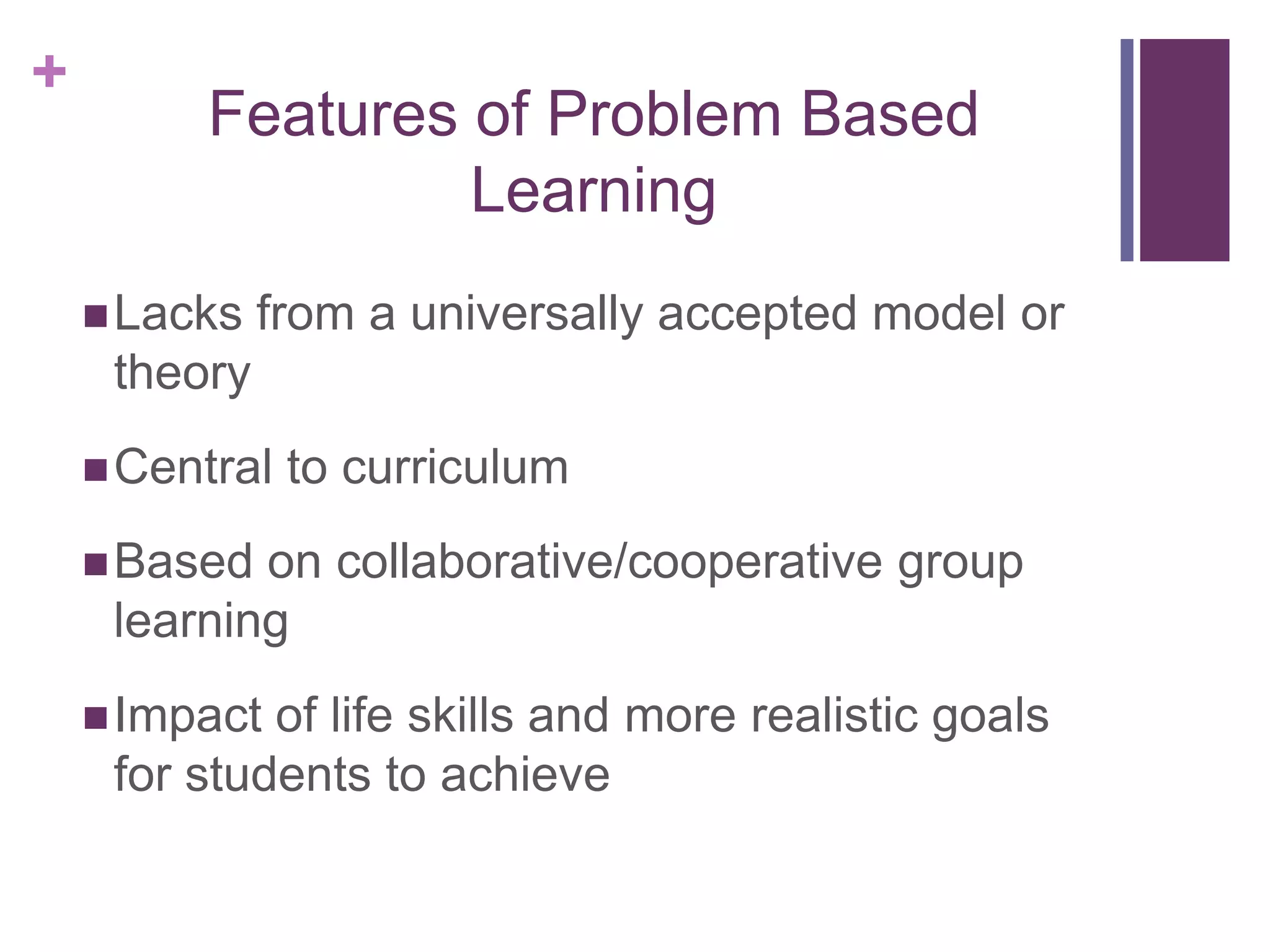 +

Features of Problem Based
Learning
 Lacks

from a universally accepted model or

theory
 Central

to curriculum

 Based

on collaborative/cooperative group
learning

 Impact

of life skills and more realistic goals
for students to achieve

 
