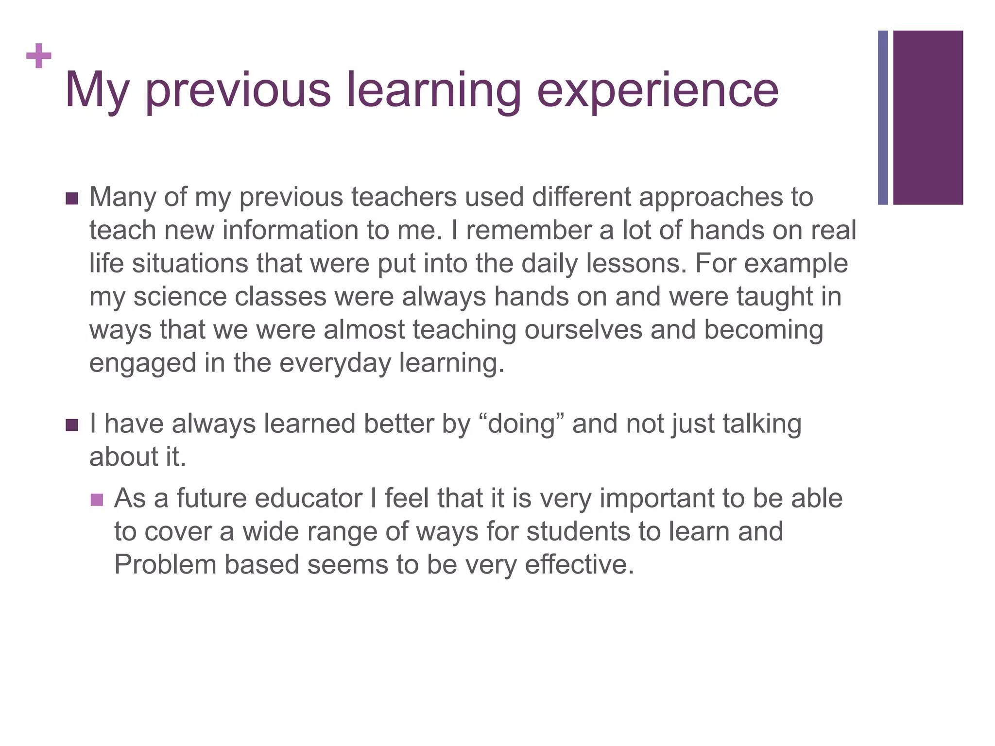 +

My previous learning experience


Many of my previous teachers used different approaches to
teach new information to me. I remember a lot of hands on real
life situations that were put into the daily lessons. For example
my science classes were always hands on and were taught in
ways that we were almost teaching ourselves and becoming
engaged in the everyday learning.



I have always learned better by “doing” and not just talking
about it.
 As a future educator I feel that it is very important to be able
to cover a wide range of ways for students to learn and
Problem based seems to be very effective.

 