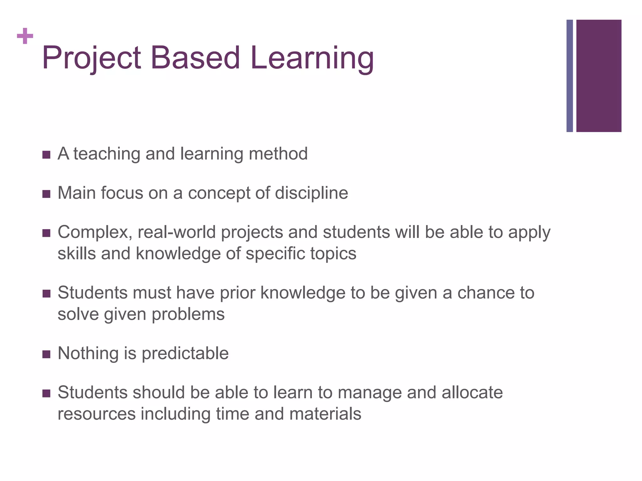 +

Project Based Learning


A teaching and learning method



Main focus on a concept of discipline



Complex, real-world projects and students will be able to apply
skills and knowledge of specific topics



Students must have prior knowledge to be given a chance to
solve given problems



Nothing is predictable



Students should be able to learn to manage and allocate
resources including time and materials

 